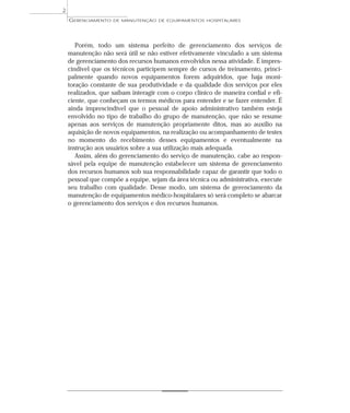 Porém, todo um sistema perfeito de gerenciamento dos serviços de
manutenção não será útil se não estiver efetivamente vinculado a um sistema
de gerenciamento dos recursos humanos envolvidos nessa atividade. É impres-
cindível que os técnicos participem sempre de cursos de treinamento, princi-
palmente quando novos equipamentos forem adquiridos, que haja moni-
toração constante de sua produtividade e da qualidade dos serviços por eles
realizados, que saibam interagir com o corpo clínico de maneira cordial e efi-
ciente, que conheçam os termos médicos para entender e se fazer entender. É
ainda imprescindível que o pessoal de apoio administrativo também esteja
envolvido no tipo de trabalho do grupo de manutenção, que não se resume
apenas aos serviços de manutenção propriamente ditos, mas ao auxílio na
aquisição de novos equipamentos, na realização ou acompanhamento de testes
no momento do recebimento desses equipamentos e eventualmente na
instrução aos usuários sobre a sua utilização mais adequada.
Assim, além do gerenciamento do serviço de manutenção, cabe ao respon-
sável pela equipe de manutenção estabelecer um sistema de gerenciamento
dos recursos humanos sob sua responsabilidade capaz de garantir que todo o
pessoal que compõe a equipe, sejam da área técnica ou administrativa, execute
seu trabalho com qualidade. Desse modo, um sistema de gerenciamento da
manutenção de equipamentos médico-hospitalares só será completo se abarcar
o gerenciamento dos serviços e dos recursos humanos.
GERENCIAMENTO DE MANUTENÇÃO DE EQUIPAMENTOS HOSPITALARES
2
 