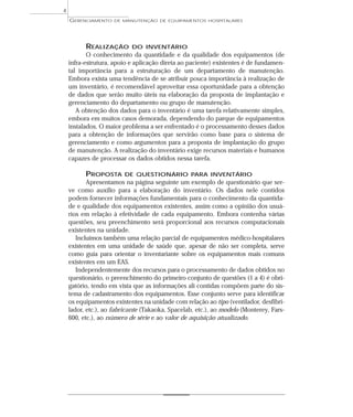 REALIZAÇÃO DO INVENTÁRIO
O conhecimento da quantidade e da qualidade dos equipamentos (de
infra-estrutura, apoio e aplicação direta ao paciente) existentes é de fundamen-
tal importância para a estruturação de um departamento de manutenção.
Embora exista uma tendência de se atribuir pouca importância à realização de
um inventário, é recomendável aproveitar essa oportunidade para a obtenção
de dados que serão muito úteis na elaboração da proposta de implantação e
gerenciamento do departamento ou grupo de manutenção.
A obtenção dos dados para o inventário é uma tarefa relativamente simples,
embora em muitos casos demorada, dependendo do parque de equipamentos
instalados. O maior problema a ser enfrentado é o processamento desses dados
para a obtenção de informações que servirão como base para o sistema de
gerenciamento e como argumentos para a proposta de implantação do grupo
de manutenção. A realização do inventário exige recursos materiais e humanos
capazes de processar os dados obtidos nessa tarefa.
PROPOSTA DE QUESTIONÁRIO PARA INVENTÁRIO
Apresentamos na página seguinte um exemplo de questionário que ser-
ve como auxílio para a elaboração do inventário. Os dados nele contidos
podem fornecer informações fundamentais para o conhecimento da quantida-
de e qualidade dos equipamentos existentes, assim como a opinião dos usuá-
rios em relação à efetividade de cada equipamento. Embora contenha várias
questões, seu preenchimento será proporcional aos recursos computacionais
existentes na unidade.
Incluímos também uma relação parcial de equipamentos médico-hospitalares
existentes em uma unidade de saúde que, apesar de não ser completa, serve
como guia para orientar o inventariante sobre os equipamentos mais comuns
existentes em um EAS.
Independentemente dos recursos para o processamento de dados obtidos no
questionário, o preenchimento do primeiro conjunto de questões (1 a 4) é obri-
gatório, tendo em vista que as informações ali contidas compõem parte do sis-
tema de cadastramento dos equipamentos. Esse conjunto serve para identificar
os equipamentos existentes na unidade com relação ao tipo (ventilador, desfibri-
lador, etc.), ao fabricante (Takaoka, Spacelab, etc.), ao modelo (Monterey, Fars-
600, etc.), ao número de série e ao valor de aquisição atualizado.
GERENCIAMENTO DE MANUTENÇÃO DE EQUIPAMENTOS HOSPITALARES
4
 