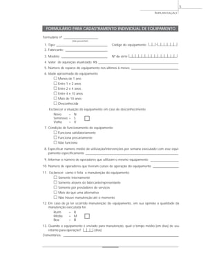 IMPLANTAÇÃO
5
Formulário nº ___________________________
(não preencher)
1. Tipo: ________________________________________ Código do equipamento |__|__|-|__|__|__|__|__|__|
2. Fabricante: _________________________________
3. Modelo: ____________________________________ Nº de série |__|__|__|__|__|__|__|__|__|__|__|__|__|__|__|
4. Valor de aquisição atualizado: R$ _______________________________________________________________
5. Número de reparos do equipamento nos últimos 6 meses: _____________________________________
6. Idade aproximada do equipamento
ᮀ Menos de 1 ano
ᮀ Entre 1 e 2 anos
ᮀ Entre 2 e 4 anos
ᮀ Entre 4 e 10 anos
ᮀ Mais de 10 anos
ᮀ Desconhecida
Esclarecer a situação do equipamento em caso de desconhecimento
Novo = N
Seminovo = S ᮀVelho = V
7. Condição de funcionamento do equipamento:
ᮀ Funciona satisfatoriamente
ᮀ Funciona precariamente
ᮀ Não funciona
8. Especificar número médio de utilização/intervenções por semana executado com esse equi-
pamento especificamente _________________________________________________________________________
9. Informar o número de operadores que utilizam o mesmo equipamento ______________________
10. Número de operadores que tiveram cursos de operação do equipamento ____________________
11. Esclarecer como é feita a manutenção do equipamento
ᮀ Somente internamente
ᮀ Somente através do fabricante/representante
ᮀ Somente por prestadores de serviços
ᮀ Mais do que uma alternativa
ᮀ Não houve manutenção até o momento
12. Em caso de já ter ocorrido manutenção do equipamento, em sua opinião a qualidade da
manutenção executada foi:
Ruim = R
Média = M ᮀBoa = B
13. Quando o equipamento é enviado para manutenção, qual o tempo médio (em dias) de seu
retorno para operação? |__|__|__| (dias)
Comentários: ___________________________________________________________________________________________
FORMULÁRIO PARA CADASTRAMENTO INDIVIDUAL DE EQUIPAMENTO
 