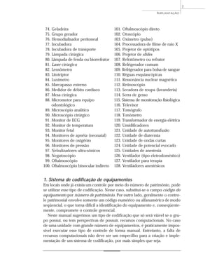 74. Geladeira
75. Grupo gerador
76. Hemodialisador peritoneal
77. Incubadora
78. Incubadora de transporte
79. Lâmpada cirúrgica
80. Lâmpada de fenda ou biorrefrator
81. Laser cirúrgico
82. Lensômetro
83. Litotriptor
84. Luxímetro
85. Marcapasso externo
86. Medidor de débito cardíaco
87. Mesa cirúrgica
88. Micromotor para equipo
odontológico
89. Microscópio analítico
90. Microscópio cirúrgico
91. Monitor de ECG
92. Monitor de temperatura
93. Monitor fetal
94. Monitores de apnéia (neonatal)
95. Monitores de oxigênio
96. Monitores de pressão
97. Nebulizadores ultra-sônicos
98. Negatoscópio
99. Oftalmoscópio
100. Oftalmoscópio binocular indireto
101. Oftalmoscópio direto
102. Otoscópio
103. Oxímetro (pulso)
104. Processadora de filme de raio X
105. Projetor de optótipos
106. Projetor de slides
107. Refratômetro ou refrator
108. Refrigerador comum
109. Refrigerador para bolsa de sangue
110. Réguas esquiascópicas
111. Ressonância nuclear magnética
112. Retinoscópio
113. Secadora de roupa (lavanderia)
114. Serra de gesso
115. Sistema de monitoração fisiológica
116. Televisor
117. Tomógrafo
118. Tonômetro
119. Transformador de energia elétrica
120. Umidificadores
121. Unidade de autotransfusão
122. Unidade de diatermia
123. Unidade de ondas curtas
124. Unidade de potencial evocado
125. Unidades de anestesia
126. Ventilador (tipo eletrodoméstico)
127. Ventilador para terapia
128. Ventiladores anestésicos
IMPLANTAÇÃO
7
1. Sistema de codificação de equipamentos
Em locais onde já exista um controle por meio do número de patrimônio, pode
se utilizar esse tipo de codificação. Nesse caso, substitui-se o campo código do
equipamento por número de patrimônio. Por outro lado, geralmente o contro-
le patrimonial envolve somente um código numérico ou alfanumérico de modo
seqüencial, o que torna difícil a identificação do equipamento e, conseqüente-
mente, compromete o controle gerencial.
Neste manual sugerimos um tipo de codificação que só será viável se o gru-
po possui, ou tem perspectivas de possuir, recursos computacionais. No caso
de uma unidade com grande número de equipamentos, é praticamente impos-
sível executar esse tipo de controle de forma manual. Entretanto, a falta de
recursos computacionais não deve ser um empecilho para a criação e imple-
mentação de um sistema de codificação, por mais simples que seja.
 