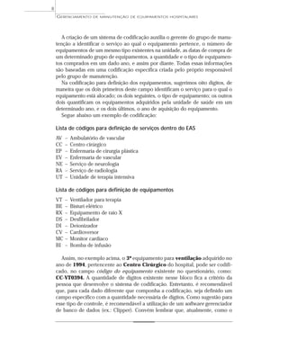 A criação de um sistema de codificação auxilia o gerente do grupo de manu-
tenção a identificar o serviço ao qual o equipamento pertence, o número de
equipamentos de um mesmo tipo existentes na unidade, as datas de compra de
um determinado grupo de equipamentos, a quantidade e o tipo de equipamen-
tos comprados em um dado ano, e assim por diante. Todas essas informações
são baseadas em uma codificação específica criada pelo próprio responsável
pelo grupo de manutenção.
Na codificação para definição dos equipamentos, sugerimos oito dígitos, de
maneira que os dois primeiros deste campo identificam o serviço para o qual o
equipamento está alocado; os dois seguintes, o tipo de equipamento; os outros
dois quantificam os equipamentos adquiridos pela unidade de saúde em um
determinado ano, e os dois últimos, o ano de aquisição do equipamento.
Segue abaixo um exemplo de codificação:
Lista de códigos para definição de serviços dentro do EAS
AV – Ambulatório de vascular
CC – Centro cirúrgico
EP – Enfermaria de cirurgia plástica
EV – Enfermaria de vascular
NE – Serviço de neurologia
RA – Serviço de radiologia
UT – Unidade de terapia intensiva
Lista de códigos para definição de equipamentos
VT – Ventilador para terapia
BE – Bisturi elétrico
RX – Equipamento de raio X
DS – Desfibrilador
DI – Deionizador
CV – Cardioversor
MC – Monitor cardíaco
BI – Bomba de infusão
Assim, no exemplo acima, o 3º equipamento para ventilação adquirido no
ano de 1994, pertencente ao Centro Cirúrgico do hospital, pode ser codifi-
cado, no campo código do equipamento existente no questionário, como:
CC-VT0394. A quantidade de dígitos existente nesse bloco fica a critério da
pessoa que desenvolve o sistema de codificação. Entretanto, é recomendável
que, para cada dado diferente que componha a codificação, seja definido um
campo específico com a quantidade necessária de dígitos. Como sugestão para
esse tipo de controle, é recomendável a utilização de um software gerenciador
de banco de dados (ex.: Clipper). Convém lembrar que, atualmente, como o
GERENCIAMENTO DE MANUTENÇÃO DE EQUIPAMENTOS HOSPITALARES
8
 