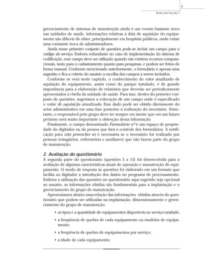 gerenciamento de sistemas de manutenção ainda é um evento bastante novo
nas unidades de saúde, informações relativas à data de aquisição do equipa-
mento são difíceis de obter, principalmente em hospitais públicos, onde existe
uma constante troca de administradores.
Ainda nesse primeiro conjunto de questões pode-se incluir um campo para o
código do serviço. Embora redundante no caso de implementação do sistema de
codificação, esse campo deve ser utilizado quando não existem recursos computa-
cionais, tanto para o cadastramento quanto para pesquisas, e podem ser feitos de
forma manual. Conforme mencionado anteriormente, o formulário é apenas uma
sugestão e fica a critério do usuário a escolha dos campos a serem incluídos.
Conforme se verá neste capítulo, o conhecimento do valor atualizado de
aquisição do equipamento, assim como do parque instalado, é de grande
importância para a elaboração de relatórios que deverão ser periodicamente
apresentados à chefia da unidade de saúde. Para isso, dentro do primeiro con-
junto de questões, sugerimos a colocação de um campo onde é especificado
o valor de aquisição atualizado. Esse dado pode ser obtido diretamente do
setor administrativo em uma fase posterior à realização do inventário. Entre-
tanto, o responsável pelo grupo deve ter sempre em mente que em um futuro
próximo será muito importante a obtenção dessa informação.
Finalmente, o campo denominado Formulário nº é um espaço de proprie-
dade do digitador ou da pessoa que fará o controle dos formulários. A notifi-
cação para não preencher só é necessária se o inventário for realizado por
pessoas (estagiários, enfermeiras e auxiliares) que não fazem parte do grupo
de manutenção.
2. Avaliação do questionário
A segunda parte do questionário (questões 5 a 13) foi desenvolvida para a
avaliação de algumas características atuais de operação e manutenção do equi-
pamento. O modo de resposta às questões foi elaborado em um formato que
facilita ao digitador a introdução dos dados no programa de processamento.
Embora a utilização das questões no questionário aqui sugerido seja opcional
ao usuário, as informações obtidas são fundamentais para a implantação e o
gerenciamento do grupo de manutenção.
Apresentamos abaixo uma relação das informações obtidas através do ques-
tionário que podem ser utilizadas na implantação, dimensionamento e geren-
ciamento do grupo de manutenção:
• os tipos e a quantidade de equipamentos disponíveis no serviço/unidade;
• a freqüência de quebra de cada equipamento ou modelos de equipa-
mento;
• a freqüência de quebra de equipamentos por serviço;
• a idade de cada equipamento;
IMPLANTAÇÃO
9
 