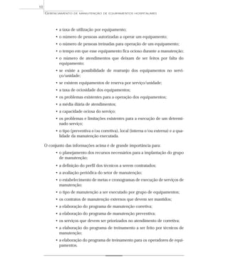 • a taxa de utilização por equipamento;
• o número de pessoas autorizadas a operar um equipamento;
• o número de pessoas treinadas para operação de um equipamento;
• o tempo em que esse equipamento fica ocioso durante a manutenção;
• o número de atendimentos que deixam de ser feitos por falta do
equipamento;
• se existe a possibilidade de rearranjo dos equipamentos no servi-
ço/unidade;
• se existem equipamentos de reserva por serviço/unidade;
• a taxa de ociosidade dos equipamentos;
• os problemas existentes para a operação dos equipamentos;
• a média diária de atendimentos;
• a capacidade ociosa do serviço;
• os problemas e limitações existentes para a execução de um determi-
nado serviço;
• o tipo (preventiva e/ou corretiva), local (interna e/ou externa) e a qua-
lidade da manutenção executada.
O conjunto das informações acima é de grande importância para:
• o planejamento dos recursos necessários para a implantação do grupo
de manutenção;
• a definição do perfil dos técnicos a serem contratados;
• a avaliação periódica do setor de manutenção;
• o estabelecimento de metas e cronogramas de execução de serviços de
manutenção;
• o tipo de manutenção a ser executado por grupo de equipamentos;
• os contratos de manutenção externos que devem ser mantidos;
• a elaboração do programa de manutenção corretiva;
• a elaboração do programa de manutenção preventiva;
• os serviços que devem ser priorizados no atendimento de corretiva;
• a elaboração do programa de treinamento a ser feito por técnicos de
manutenção;
• a elaboração do programa de treinamento para os operadores de equi-
pamentos.
GERENCIAMENTO DE MANUTENÇÃO DE EQUIPAMENTOS HOSPITALARES
10
 