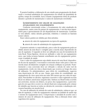 É possível também a elaboração de um estudo para programação da desati-
vação e eventual substituição de equipamentos em virtude da quantidade de
quebra, tempo de ociosidade, lucro cessante (equipamento deixa de produzir
durante o período de manutenção) e custos de manutenção envolvidos.
LEVANTAMENTO DO VALOR DE AQUISIÇÃO
ATUALIZADO DO EQUIPAMENTO
Conforme mencionado acima, o levantamento do valor atualizado do
equipamento, assim como do parque de equipamentos, é um dos itens impor-
tantes para o gerenciamento de um departamento de manutenção. Conforme
se verá adiante, vários cálculos gerenciais, relatórios e contratos se baseiam
nesses valores.
Esses valores podem ser obtidos por dois métodos:
a. através do valor do equipamento na época de aquisição;
b. através do custo de substituição do equipamento.
O primeiro método é o mais indicado, pois o valor do equipamento pode ser
obtido através da nota fiscal e corrigido para a moeda atual, dependendo do
ano de aquisição. O segundo só deve ser utilizado em caso de inexistência de
nota fiscal. Nessa hipótese, deverá ser atribuído o valor de um equipamento
novo, que tenha recursos bastante semelhantes aos do equipamento perten-
cente à unidade de saúde.
Caso o valor do equipamento seja obtido através de nota fiscal, dependen-
do do ano de aquisição, é necessária a conversão desse valor para o valor em
moeda atual, devidamente corrigido em relação à inflação no período. Poste-
riormente a essa conversão deve ser efetuado o cálculo do valor real do
equipamento, tendo em vista a depreciação que ocorreu ao longo dos anos
de utilização. Os administradores, para efeito de contabilização, sugerem
uma depreciação de 10% ao ano. Assim, para efeito de contabilidade, um
equipamento de cinco anos teria um valor 50% menor que seu valor de aqui-
sição. Para facilitar os cálculos, sugerimos converter o valor registrado na nota
fiscal em dólares americanos naquela data. Embora no Brasil tenha ocorrido
um acréscimo, mesmo em dólares, no preço dos equipamentos, a porcenta-
gem de erro que deve ocorrer no cálculo final será compensada pelo volume
de trabalho que haveria se todos os cálculos de conversão e atualização esti-
vessem baseados em moeda local.
No caso de utilização do método do custo de substituição, estima-se que, na
data de aquisição, o valor do equipamento existente na unidade de saúde seja
o mesmo do equipamento novo. A depreciação é calculada de acordo com o
número de anos de utilização do equipamento. Para a obtenção desse valor
sugerimos três opções:
IMPLANTAÇÃO
11
 