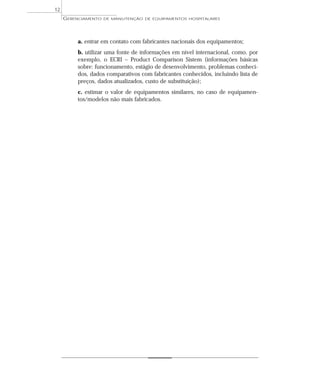 a. entrar em contato com fabricantes nacionais dos equipamentos;
b. utilizar uma fonte de informações em nível internacional, como, por
exemplo, o ECRI – Product Comparison Sistem (informações básicas
sobre: funcionamento, estágio de desenvolvimento, problemas conheci-
dos, dados comparativos com fabricantes conhecidos, incluindo lista de
preços, dados atualizados, custo de substituição);
c. estimar o valor de equipamentos similares, no caso de equipamen-
tos/modelos não mais fabricados.
GERENCIAMENTO DE MANUTENÇÃO DE EQUIPAMENTOS HOSPITALARES
12
 