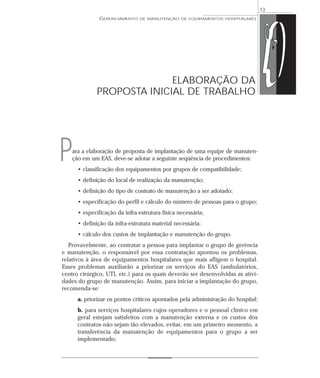 ara a elaboração de proposta de implantação de uma equipe de manuten-
ção em um EAS, deve-se adotar a seguinte seqüência de procedimentos:
• classificação dos equipamentos por grupos de compatibilidade;
• definição do local de realização da manutenção;
• definição do tipo de contrato de manutenção a ser adotado;
• especificação do perfil e cálculo do número de pessoas para o grupo;
• especificação da infra-estrutura física necessária;
• definição da infra-estrutura material necessária;
• cálculo dos custos de implantação e manutenção do grupo.
Provavelmente, ao contratar a pessoa para implantar o grupo de gerência
e manutenção, o responsável por essa contratação apontou os problemas,
relativos à área de equipamentos hospitalares que mais afligem o hospital.
Esses problemas auxiliarão a priorizar os serviços do EAS (ambulatórios,
centro cirúrgico, UTI, etc.) para os quais deverão ser desenvolvidas as ativi-
dades do grupo de manutenção. Assim, para iniciar a implantação do grupo,
recomenda-se:
a. priorizar os pontos críticos apontados pela administração do hospital;
b. para serviços hospitalares cujos operadores e o pessoal clínico em
geral estejam satisfeitos com a manutenção externa e os custos dos
contratos não sejam tão elevados, evitar, em um primeiro momento, a
transferência da manutenção de equipamentos para o grupo a ser
implementado;
GERENCIAMENTO DE MANUTENÇÃO DE EQUIPAMENTOS HOSPITALARES
13
ELABORAÇÃO DA
PROPOSTA INICIAL DE TRABALHO
P
 