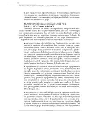 c. para equipamentos cuja complexidade de manutenção exija técnicos
com treinamento especializado, tentar manter os contratos de manuten-
ção existentes até o momento em que haja a possibilidade de treinamen-
to de técnicos internos do grupo.
CLASSIFICAÇÃO DOS EQUIPAMENTOS POR
GRUPOS DE COMPATIBILIDADE
Com essas premissas em mente, e acompanhando a seqüência de ativi-
dades definidas acima, deve-se primeiramente fazer a seleção e classificação
dos equipamentos em grupos. Essa atividade tem como finalidade facilitar a
quantificação dos recursos materiais e humanos, assim como a definição do
perfil do pessoal a ser contratado para atuar em cada grupo de equipamento.
Sugerimos neste manual quatro modos de executar essa classificação:
a. agrupamento por princípio físico de funcionamento, ou seja; ótica,
eletrônica, mecânica, eletromecânica. Por exemplo: grupo de equipa-
mentos que emitem radiação, ionizante ou não (raio X, tomógrafo, ultra-
som, etc.); grupo de equipamentos de mecânica (congeladores, geladei-
ras, ar-condicionado, bebedouros, autoclaves, balanças, mesa cirúrgica,
etc.); grupo de equipamentos eletromecânicos (serras de gesso, equipos
de odontologia, ventiladores, estufas, etc.); grupo de equipamentos ele-
trônicos (monitores cardíacos, eletrocardiógrafos, eletroencefalógrafos,
desfibriladores, etc.), e grupo de ótica (microscópio cirúrgico, microscó-
pio de bancada, lensômetro, lâmpada de fenda, laser, etc.);
b. agrupamento por utilização médico-hospitalar, ou seja, equipamentos
de imagem, diagnóstico, terapia, laboratório, apoio, infra-estrutura. Por
exemplo: grupo de equipamentos por imagem (raio X, ultra-som, gama
câmara, ressonância, etc.); grupo de equipamentos de diagnóstico (ele-
trocardiógrafo, eletroencefalógrafo, esfigmomanômetro, monitor de tem-
peratura, etc.); grupo de equipamentos de terapia (ventiladores, diater-
mia, bisturi elétrico, carro de anestesia, etc.); grupo de equipamentos de
apoio (ar-condicionado, autoclaves, estufas, processadoras de filmes,
geladeiras, congeladores, etc.), e grupo de equipamentos de infra-estru-
tura (grupo gerador, sistema de iluminação, no-break, transformadores,
filtros de água, etc.);
c. agrupamento por sistema fisiológico, ou seja, equipamentos destina-
dos ao tratamento ou diagnóstico de sistemas fisiológicos: cardiovascu-
lar, pulmonar, nervoso, endócrino, etc. Esse tipo de classificação causa
uma superposição considerável de equipamentos com o mesmo prin-
cípio de funcionamento. Nesse caso, sugerimos que o responsável pelo
grupo de manutenção somente utilize essa classificação quando o EAS
contar com um grupo de médicos especializados e com equipamentos
GERENCIAMENTO DE MANUTENÇÃO DE EQUIPAMENTOS HOSPITALARES
14
 
