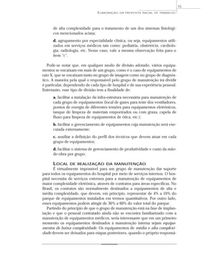 de alta complexidade para o tratamento de um dos sistemas fisiológi-
cos mencionados acima;
d. agrupamento por especialidade clínica, ou seja, equipamentos utili-
zados em serviços médicos tais como: pediatria, obstetrícia, cardiolo-
gia, radiologia, etc. Nesse caso, vale a mesma observação feita para o
item “c”.
Pode-se notar que, em qualquer modo de divisão adotado, vários equipa-
mentos se encaixam em mais de um grupo, como é o caso de equipamentos de
raio X, que se encaixam tanto no grupo de imagem como no grupo de diagnós-
tico. A maneira pela qual o responsável pelo grupo de manutenção irá dividir
é particular, dependendo de cada tipo de hospital e de sua experiência pessoal.
Entretanto, esse tipo de divisão tem a finalidade de:
a. facilitar a instalação da infra-estrutura necessária para manutenção de
cada grupo de equipamentos (local de gases para teste dos ventiladores,
pontos de energia de diferentes tensões para equipamentos eletrônicos,
tanque de limpeza de materiais empoeirados ou com graxa, capela de
fluxo para limpeza de equipamentos de ótica, etc.);
b. facilitar o gerenciamento de equipamentos cuja manutenção será exe-
cutada externamente;
c. auxiliar a definição do perfil dos técnicos que devem atuar em cada
grupo de equipamentos;
d. facilitar o sistema de gerenciamento de produtividade e custo da mão-
de-obra por grupo.
LOCAL DE REALIZAÇÃO DA MANUTENÇÃO
É virtualmente impossível para um grupo de manutenção dar suporte
para todos os equipamentos do hospital por meio de serviços internos. O hos-
pital necessita de serviços externos para a manutenção de equipamentos de
maior complexidade eletrônica, através de contratos para áreas específicas. No
Brasil, os contratos são normalmente destinados a equipamentos de alta e
média complexidade, que devem, em princípio, representar de 4% a 10% do
parque de equipamentos instalados em termos quantitativos. Por outro lado,
esses equipamentos podem atingir de 30% a 60% do valor total do parque.
Partindo do princípio de que o grupo de manutenção está na fase de implan-
tação e que o pessoal contratado ainda não se encontra familiarizado com a
manutenção de equipamentos médicos, seria interessante que em um primeiro
momento os equipamentos destinados à manutenção interna sejam equipa-
mentos de baixa complexidade. Os equipamentos de média e alta complexi-
dade devem ser deixados para etapas posteriores, quando o próprio responsá-
ELABORAÇÃO DA PROPOSTA INICIAL DE TRABALHO
15
 