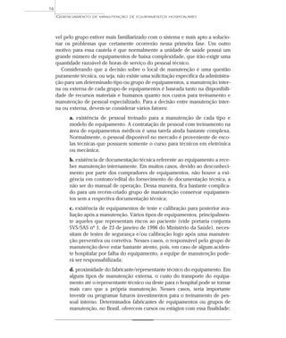 vel pelo grupo estiver mais familiarizado com o sistema e mais apto a solucio-
nar os problemas que certamente ocorrerão nessa primeira fase. Um outro
motivo para essa cautela é que normalmente a unidade de saúde possui um
grande número de equipamentos de baixa complexidade, que irão exigir uma
quantidade razoável de horas de serviço do pessoal técnico.
Considerando que a decisão sobre o local de manutenção é uma questão
puramente técnica, ou seja, não existe uma solicitação específica da administra-
ção para um determinado tipo ou grupo de equipamentos, a manutenção inter-
na ou externa de cada grupo de equipamentos é baseada tanto na disponibili-
dade de recursos materiais e humanos quanto nos custos para treinamento e
manutenção de pessoal especializado. Para a decisão entre manutenção inter-
na ou externa, devem-se considerar vários fatores:
a. existência de pessoal treinado para a manutenção de cada tipo e
modelo de equipamento. A contratação de pessoal com treinamento na
área de equipamentos médicos é uma tarefa ainda bastante complexa.
Normalmente, o pessoal disponível no mercado é proveniente de esco-
las técnicas que possuem somente o curso para técnicos em eletrônica
ou mecânica;
b. existência de documentação técnica referente ao equipamento a rece-
ber manutenção internamente. Em muitos casos, devido ao desconheci-
mento por parte dos compradores de equipamentos, não houve a exi-
gência em contrato/edital do fornecimento de documentação técnica, a
não ser do manual de operação. Dessa maneira, fica bastante complica-
do para um recém-criado grupo de manutenção conservar equipamen-
tos sem a respectiva documentação técnica;
c. existência de equipamentos de teste e calibração para posterior ava-
liação após a manutenção. Vários tipos de equipamentos, principalmen-
te aqueles que representam riscos ao paciente (vide portaria conjunta
SVS/SAS nº 1, de 23 de janeiro de 1996 do Ministério da Saúde), neces-
sitam de testes de segurança e/ou calibração logo após uma manuten-
ção preventiva ou corretiva. Nesses casos, o responsável pelo grupo de
manutenção deve estar bastante atento, pois, em caso de algum aciden-
te hospitalar por falha do equipamento, a equipe de manutenção pode-
rá ser responsabilizada;
d. proximidade do fabricante/representante técnico do equipamento. Em
alguns tipos de manutenção externa, o custo do transporte do equipa-
mento até o representante técnico ou deste para o hospital pode se tornar
mais caro que a própria manutenção. Nesses casos, seria importante
investir ou programar futuros investimentos para o treinamento de pes-
soal interno. Determinados fabricantes de equipamentos ou grupos de
manutenção, no Brasil, oferecem cursos ou estágios com essa finalidade;
GERENCIAMENTO DE MANUTENÇÃO DE EQUIPAMENTOS HOSPITALARES
16
 