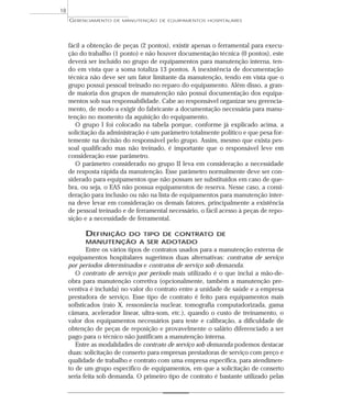 fácil a obtenção de peças (2 pontos), existir apenas o ferramental para execu-
ção do trabalho (1 ponto) e não houver documentação técnica (0 pontos), este
deverá ser incluído no grupo de equipamentos para manutenção interna, ten-
do em vista que a soma totaliza 13 pontos. A inexistência de documentação
técnica não deve ser um fator limitante da manutenção, tendo em vista que o
grupo possui pessoal treinado no reparo do equipamento. Além disso, a gran-
de maioria dos grupos de manutenção não possui documentação dos equipa-
mentos sob sua responsabilidade. Cabe ao responsável organizar seu gerencia-
mento, de modo a exigir do fabricante a documentação necessária para manu-
tenção no momento da aquisição do equipamento.
O grupo I foi colocado na tabela porque, conforme já explicado acima, a
solicitação da administração é um parâmetro totalmente político e que pesa for-
temente na decisão do responsável pelo grupo. Assim, mesmo que exista pes-
soal qualificado mas não treinado, é importante que o responsável leve em
consideração esse parâmetro.
O parâmetro considerado no grupo II leva em consideração a necessidade
de resposta rápida da manutenção. Esse parâmetro normalmente deve ser con-
siderado para equipamentos que não possam ser substituídos em caso de que-
bra, ou seja, o EAS não possua equipamentos de reserva. Nesse caso, a consi-
deração para inclusão ou não na lista de equipamentos para manutenção inter-
na deve levar em consideração os demais fatores, principalmente a existência
de pessoal treinado e de ferramental necessário, o fácil acesso à peças de repo-
sição e a necessidade de ferramental.
DEFINIÇÃO DO TIPO DE CONTRATO DE
MANUTENÇÃO A SER ADOTADO
Entre os vários tipos de contratos usados para a manutenção externa de
equipamentos hospitalares sugerimos duas alternativas: contratos de serviço
por períodos determinados e contratos de serviço sob demanda.
O contrato de serviço por período mais utilizado é o que inclui a mão-de-
obra para manutenção corretiva (opcionalmente, também a manutenção pre-
ventiva é incluída) no valor do contrato entre a unidade de saúde e a empresa
prestadora de serviço. Esse tipo de contrato é feito para equipamentos mais
sofisticados (raio X, ressonância nuclear, tomografia computadorizada, gama
câmara, acelerador linear, ultra-som, etc.), quando o custo de treinamento, o
valor dos equipamentos necessários para teste e calibração, a dificuldade de
obtenção de peças de reposição e provavelmente o salário diferenciado a ser
pago para o técnico não justificam a manutenção interna.
Entre as modalidades de contrato de serviço sob demanda podemos destacar
duas: solicitação de conserto para empresas prestadoras de serviço com preço e
qualidade de trabalho e contrato com uma empresa específica, para atendimen-
to de um grupo específico de equipamentos, em que a solicitação de conserto
seria feita sob demanda. O primeiro tipo de contrato é bastante utilizado pelas
GERENCIAMENTO DE MANUTENÇÃO DE EQUIPAMENTOS HOSPITALARES
18
 