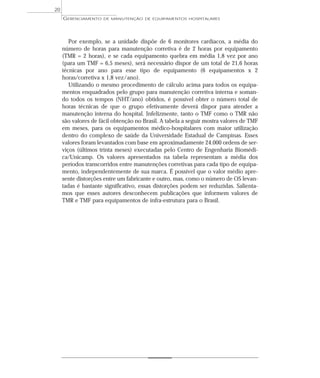 Por exemplo, se a unidade dispõe de 6 monitores cardíacos, a média do
número de horas para manutenção corretiva é de 2 horas por equipamento
(TMR = 2 horas), e se cada equipamento quebra em média 1,8 vez por ano
(para um TMF = 6,5 meses), será necessário dispor de um total de 21,6 horas
técnicas por ano para esse tipo de equipamento (6 equipamentos x 2
horas/corretiva x 1,8 vez/ano).
Utilizando o mesmo procedimento de cálculo acima para todos os equipa-
mentos enquadrados pelo grupo para manutenção corretiva interna e soman-
do todos os tempos (NHT/ano) obtidos, é possível obter o número total de
horas técnicas de que o grupo efetivamente deverá dispor para atender a
manutenção interna do hospital. Infelizmente, tanto o TMF como o TMR não
são valores de fácil obtenção no Brasil. A tabela a seguir mostra valores de TMF
em meses, para os equipamentos médico-hospitalares com maior utilização
dentro do complexo de saúde da Universidade Estadual de Campinas. Esses
valores foram levantados com base em aproximadamente 24.000 ordens de ser-
viços (últimos trinta meses) executadas pelo Centro de Engenharia Biomédi-
ca/Unicamp. Os valores apresentados na tabela representam a média dos
períodos transcorridos entre manutenções corretivas para cada tipo de equipa-
mento, independentemente de sua marca. É possível que o valor médio apre-
sente distorções entre um fabricante e outro, mas, como o número de OS levan-
tadas é bastante significativo, essas distorções podem ser reduzidas. Salienta-
mos que esses autores desconhecem publicações que informem valores de
TMR e TMF para equipamentos de infra-estrutura para o Brasil.
GERENCIAMENTO DE MANUTENÇÃO DE EQUIPAMENTOS HOSPITALARES
20
 
