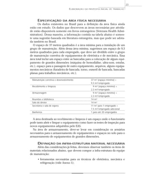 ESPECIFICAÇÃO DA ÁREA FÍSICA NECESSÁRIA
Os dados existentes no Brasil para a definição da área física ainda
estão em estudo. Os dados que descrevem as áreas necessárias por ativida-
de estão disponíveis somente em livros estrangeiros (Veterans Health Admi-
nistration). Dessa maneira, a informação contida na tabela abaixo é somen-
te uma sugestão baseada em literatura estrangeira, mas que pode ser adota-
da também no Brasil.
O espaço de 37 metros quadrados é a área mínima para a instalação de um
grupo de manutenção. Além dessa área mínima, sugerimos um espaço de 9,3
metros quadrados para cada empregado, que deve ser dividido entre o grupo
de manutenção corretiva de equipamentos de eletrônica e de mecânica. Essa
área total inclui um espaço entre as bancadas para a colocação de algum equi-
pamento de grandes dimensões (máquina de hemodiálise, ultra-som, estufas,
etc.), espaço para a passagem de outro equipamento, arquivos, alguns equipa-
mentos mecânicos (furadeira de bancada, torno, esmeril de bancada, bancadas
planas para trabalhos mecânicos, etc.).
Manutenção corretiva e desenvolvimento 37 m2 (espaço mínimo) +
9,3 m2/empregado
Recebimento e limpeza 9 m2 (espaço mínimo) +
2,3 m2/empregado
Armazenagem 9 m2 (espaço mínimo) +
2,3 m2/empregado
Reuniões e biblioteca 14 m2
Sala do diretor 14 m2
Secretaria e sala de espera 11 m2 para 1 empregado +
7,5 m2/empregado adicional
Banheiros 1 para até 20 empregados
A área destinada ao recebimento e limpeza é um espaço onde o funcionário
pode tanto abrir e limpar o equipamento como fazer os testes de inspeção para
novos equipamentos adquiridos pelo EAS.
Na área de armazenamento, deve-se levar em consideração os armários
necessários para o armazenamento de equipamentos e espaços no solo para o
armazenamento de equipamentos de grandes dimensões.
DEFINIÇÃO DA INFRA-ESTRUTURA MATERIAL NECESSÁRIA
Além das considerações já feitas, devemos observar também os itens de
materiais relacionados abaixo, que devem compor a infra-estrutura da equipe
de manutenção:
• ferramentas necessárias para os técnicos de eletrônica, mecânica e
refrigeração (vide Anexo 1);
ELABORAÇÃO DA PROPOSTA INICIAL DE TRABALHO
23
 
