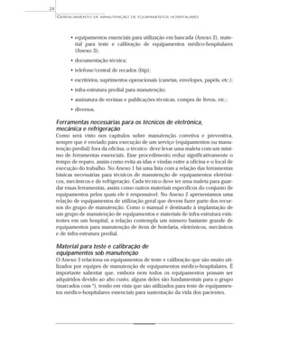 • equipamentos essenciais para utilização em bancada (Anexo 2), mate-
rial para teste e calibração de equipamentos médico-hospitalares
(Anexo 3);
• documentação técnica;
• telefone/central de recados (bip);
• escritórios, suprimentos operacionais (canetas, envelopes, papéis, etc.);
• infra-estrutura predial para manutenção;
• assinatura de revistas e publicações técnicas, compra de livros, etc.;
• diversos.
Ferramentas necessárias para os técnicos de eletrônica,
mecânica e refrigeração
Como será visto nos capítulos sobre manutenção corretiva e preventiva,
sempre que é enviado para execução de um serviço (equipamentos ou manu-
tenção predial) fora da oficina, o técnico deve levar uma maleta com um míni-
mo de ferramentas essenciais. Esse procedimento reduz significativamente o
tempo de reparo, assim como evita as idas e vindas entre a oficina e o local de
execução do trabalho. No Anexo 1 há uma lista com a relação das ferramentas
básicas necessárias para técnicos de manutenção de equipamentos eletrôni-
cos, mecânicos e de refrigeração. Cada técnico deve ter uma maleta para guar-
dar essas ferramentas, assim como outros materiais específicos do conjunto de
equipamentos pelos quais ele é responsável. No Anexo 2 apresentamos uma
relação de equipamentos de utilização geral que devem fazer parte dos recur-
sos do grupo de manutenção. Como o manual é destinado à implantação de
um grupo de manutenção de equipamentos e materiais de infra-estrutura exis-
tentes em um hospital, a relação contempla um número bastante grande de
equipamentos para manutenção de itens de hotelaria, eletrônicos, mecânicos
e de infra-estrutura predial.
Material para teste e calibração de
equipamentos sob manutenção
O Anexo 3 relaciona os equipamentos de teste e calibração que são muito uti-
lizados por equipes de manutenção de equipamentos médico-hospitalares. É
importante salientar que, embora nem todos os equipamentos possam ser
adquiridos devido ao alto custo, alguns deles são fundamentais para o grupo
(marcados com *), tendo em vista que são utilizados para teste de equipamen-
tos médico-hospitalares essenciais para sustentação da vida dos pacientes.
GERENCIAMENTO DE MANUTENÇÃO DE EQUIPAMENTOS HOSPITALARES
24
 