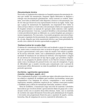 Documentação técnica
Nem todos os equipamentos existentes no hospital possuem documentação téc-
nica que auxilie sua manutenção. Enquanto alguns fabricantes se dispõem a
entregar essa documentação gratuitamente, outros somente as vendem. Entre-
tanto, nem todos os fabricantes estão dispostos a fornecer a documentação, ten-
do em vista que favorecem seus representantes técnicos na região. Assim, logo
que o grupo de manutenção for implantado, seu responsável deve visitar os
vários serviços clínicos e reunir toda a documentação relativa aos equipamentos
do hospital, inclusive os manuais de operação ainda existentes (vide capítulo
sobre gerenciamento). Com isso, é possível identificar a documentação faltante
e tentar providenciá-la junto ao fabricante ou a outros hospitais que possuam o
mesmo equipamento. Por essa razão, é necessário programar uma reserva finan-
ceira para a aquisição da documentação dos equipamentos com maior priorida-
de, ou seja, daqueles que terão manutenção interna e que foram priorizados de
acordo com a tabela de decisões apresentada na página 17.
Telefone/central de recados (bip)
O sistema de comunicação do local onde está localizado o grupo de manuten-
ção, assim como a comunicação entre os técnicos do grupo, é fundamental tan-
to para o gerenciamento como para a visão do usuário com relação à qualida-
de do serviço oferecido. Assim, caso a administração permita, além da obriga-
toriedade de instalação de um sistema de telefonia, seria importante o aluguel
de um sistema de comunicação do tipo bip ou pager, que permitiria a implan-
tação de um programa de plantão noturno ou de final de semana à distância,
assim como a localização do pessoal técnico em casos de emergência. O grau
de dificuldade que o usuário encontra para comunicação com o pessoal de
manutenção reflete diretamente na visão da qualidade de serviço que o grupo
pretende apresentar.
Escritórios, suprimentos operacionais
(canetas, envelopes, papéis, etc.)
Com a implantação do grupo, é necessário que sejam colocados nesse item os cus-
tos relativos à aquisição de mobiliário para escritório (escrivaninhas, mesas para
computadores e/ou máquinas de escrever, computadores e seus acessórios,
impressoras, armários, prateleiras, arquivos de aço, cadeiras e mesa para reunião)
e mobiliário para a oficina de manutenção (bancadas, armários e mesas).
Além do mobiliário, a manutenção exige uma série de materiais e atividades
burocráticas que envolvem desde o gerenciamento diário do grupo até a comu-
nicação escrita com os usuários dessa infra-estrutura. Assim, caso os materiais
de escritório não sejam diretamente fornecidos pela administração do hospital,
é necessária uma programação financeira para a aquisição de papéis, canetas,
borrachas, fitas de máquinas de escrever, material de informática, etc.
ELABORAÇÃO DA PROPOSTA INICIAL DE TRABALHO
25
 