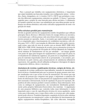 Para o pessoal que trabalha com equipamentos eletrônicos, é importante
que sejam instaladas nas bancadas tomadas com configurações (pinos – redon-
dos, chatos, triangulares, etc.) e tensões (110 V e 220 V) que permitam a cone-
xão dos diferentes equipamentos existentes na unidade. O Anexo 7 apresenta
sugestão para o projeto de uma bancada para oficina mecânica. A eliminação
do armário existente em cima e sua substituição por uma tábua permite sua uti-
lização em oficina eletrônica; nela serão colocados equipamentos de teste e de
geração de sinais.
Infra-estrutura predial para manutenção
Devido ao grande universo de equipamentos médico-hospitalares que utilizam
princípios físicos diversos e diferentes fontes de energia elétrica ou mecânica,
é necessário que a oficina possua cada uma dessas fontes para que os equipa-
mentos possam ser operados. Assim, é necessário que sejam instalados pontos
de ar comprimido para o funcionamento de ventiladores mecânicos, rede elé-
trica para 110 V e 220 V com tomadas de diferentes tipos pelo motivo mencio-
nado acima, uma rede de terra de acordo com as normas ABNT (NBR 5410,
NBR 5419 e NBR 13534), iluminação de acordo com as orientações técnicas da
NR-15, Anexo 4, da portaria de 8 de junho de 1978 do Ministério do Trabalho –
níveis mínimos de iluminamento em lux por atividade –, um tanque grande
com ponto de água para lavagem de equipamentos e peças sujas de graxa ou
eventualmente de substâncias orgânicas, um ponto de ar comprimido para lim-
peza de materiais empoeirados através de ar pressurizado, e um armário, pos-
sivelmente na parte externa, para armazenamento de substâncias inflamáveis
(querosene, éter, gasolina, álcool) utilizadas na limpeza e desengraxe de alguns
componentes elétricos, óticos e mecânicos.
Assinatura de revistas e publicações técnicas, compra de livros, etc.
A aquisição de revistas, publicações especializados, manuais de manutenção e
livros técnicos é fundamental para que as pessoas do grupo possam estar sem-
pre atualizadas com o que ocorre na área de manutenção. Por menor que seja
o número de pessoas que compõem esse grupo, é importante a existência de
fontes de informações sobre os lançamentos de equipamentos médico-hospita-
lares nacionais e internacionais, locais de aquisição de peças de reposição, dis-
positivos de infra-estrutura predial e sensores médicos. Essas informações, bem
como os catálogos de equipamentos, são normalmente distribuídas gratuita-
mente pelos próprios fabricantes/fornecedores dos materiais. A organização
de uma pequena biblioteca que contenha todas essas informações é muito
importante para o caso de especificações técnicas de novas aquisições, assim
como para a discussão com o corpo clínico sobre os recursos que cada equipa-
mento pode oferecer. É também importante a aquisição de livros sobre sistemas
de gerenciamento em manutenção e sobre os princípios de funcionamento de
alguns equipamentos médico-hospitalares, tais como ultra-som, tomografia
GERENCIAMENTO DE MANUTENÇÃO DE EQUIPAMENTOS HOSPITALARES
26
 