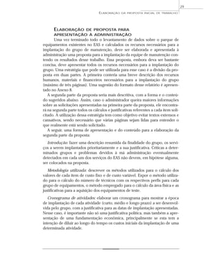ELABORAÇÃO DE PROPOSTA PARA
APRESENTAÇÃO À ADMINISTRAÇÃO
Uma vez terminado todo o levantamento de dados sobre o parque de
equipamentos existentes no EAS e calculados os recursos necessários para a
implantação do grupo de manutenção, deve ser elaborada e apresentada à
administração uma proposta para a implantação da equipe de manutenção con-
tendo os resultados desse trabalho. Essa proposta, embora deva ser bastante
concisa, deve apresentar todos os recursos necessários para a implantação do
grupo. Uma estratégia que pode ser utilizada para esse caso é a divisão da pro-
posta em duas partes. A primeira conteria uma breve descrição dos recursos
humanos, materiais e financeiros necessários para a implantação do grupo
(máximo de três páginas). Uma sugestão do formato desse relatório é apresen-
tado no Anexo 8.
A segunda parte da proposta seria mais descritiva, com a forma e o conteú-
do sugeridos abaixo. Assim, caso o administrador queira maiores informações
sobre as solicitações apresentadas na primeira parte da proposta, ele encontra-
rá na segunda parte todos os cálculos e justificativas referentes a cada item soli-
citado. A utilização dessa estratégia tem como objetivo evitar textos extensos e
cansativos, sendo necessário que várias páginas sejam lidas para entender o
que realmente está sendo solicitado.
A seguir, uma forma de apresentação e do conteúdo para a elaboração da
segunda parte da proposta:
Introdução: fazer uma descrição resumida da finalidade do grupo, os servi-
ços a serem implantados prioritariamente e a sua justificativa. Críticas a deter-
minados grupos e problemas devidos à má administração eventualmente
detectados em cada um dos serviços do EAS não devem, em hipótese alguma,
ser colocados na proposta.
Metodologia utilizada: descrever os métodos utilizados para o cálculo dos
valores de cada item de custo fixo e de custo variável. Expor o método utiliza-
do para o cálculo do número de técnicos com os respectivos perfis para cada
grupo de equipamentos, o método empregado para o cálculo da área física e as
justificativas para a aquisição dos equipamentos de teste.
Cronograma de atividades: elaborar um cronograma para mostrar a época
de implantação de cada atividade (curto, médio e longo prazo) a ser desenvol-
vida pelo grupo, com a justificativa para as datas de implantação apresentadas.
Nesse caso, é importante não só uma justificativa política, mas também a apre-
sentação de uma fundamentação econômica, principalmente se esta tem a
intenção de diluir ao longo do tempo os custos iniciais da implantação de uma
determinada atividade.
ELABORAÇÃO DA PROPOSTA INICIAL DE TRABALHO
29
 