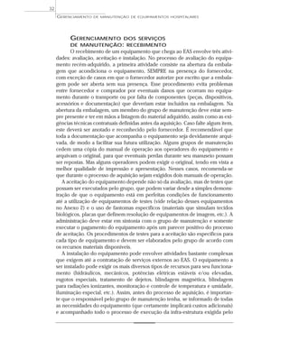 GERENCIAMENTO DOS SERVIÇOS
DE MANUTENÇÃO: RECEBIMENTO
O recebimento de um equipamento que chega ao EAS envolve três ativi-
dades: avaliação, aceitação e instalação. No processo de avaliação do equipa-
mento recém-adquirido, a primeira atividade consiste na abertura da embala-
gem que acondiciona o equipamento, SEMPRE na presença do fornecedor,
com exceção de casos em que o fornecedor autorize por escrito que a embala-
gem pode ser aberta sem sua presença. Esse procedimento evita problemas
entre fornecedor e comprador por eventuais danos que ocorram no equipa-
mento durante o transporte ou por falta de componentes (peças, dispositivos,
acessórios e documentação) que deveriam estar incluídos na embalagem. Na
abertura da embalagem, um membro do grupo de manutenção deve estar sem-
pre presente e ter em mãos a listagem do material adquirido, assim como as exi-
gências técnicas contratuais definidas antes da aquisição. Caso falte algum item,
este deverá ser anotado e reconhecido pelo fornecedor. É recomendável que
toda a documentação que acompanha o equipamento seja devidamente arqui-
vada, de modo a facilitar sua futura utilização. Alguns grupos de manutenção
cedem uma cópia do manual de operação aos operadores do equipamento e
arquivam o original, para que eventuais perdas durante seu manuseio possam
ser repostas. Mas alguns operadores podem exigir o original, tendo em vista a
melhor qualidade de impressão e apresentação. Nesses casos, recomenda-se
que durante o processo de aquisição sejam exigidos dois manuais de operação.
A aceitação do equipamento depende não só da avaliação, mas de testes que
possam ser executados pelo grupo, que podem variar desde a simples demons-
tração de que o equipamento está em perfeitas condições de funcionamento
até a utilização de equipamentos de testes (vide relação desses equipamentos
no Anexo 2) e o uso de fantomas específicos (materiais que simulam tecidos
biológicos, placas que definem resolução de equipamentos de imagem, etc.). A
administração deve estar em sintonia com o grupo de manutenção e somente
executar o pagamento do equipamento após um parecer positivo do processo
de aceitação. Os procedimentos de testes para a aceitação são específicos para
cada tipo de equipamento e devem ser elaborados pelo grupo de acordo com
os recursos materiais disponíveis.
A instalação do equipamento pode envolver atividades bastante complexas
que exigem até a contratação de serviços externos ao EAS. O equipamento a
ser instalado pode exigir os mais diversos tipos de recursos para seu funciona-
mento (hidráulicos, mecânicos, potências elétricas estáveis e/ou elevadas,
esgotos especiais, tratamento de dejetos, blindagem magnética, blindagem
para radiações ionizantes, monitoração e controle de temperatura e umidade,
iluminação especial, etc.). Assim, antes do processo de aquisição, é importan-
te que o responsável pelo grupo de manutenção tenha, se informado de todas
as necessidades do equipamento (que certamente implicará custos adicionais)
e acompanhado todo o processo de execução da infra-estrutura exigida pelo
GERENCIAMENTO DE MANUTENÇÃO DE EQUIPAMENTOS HOSPITALARES
32
 