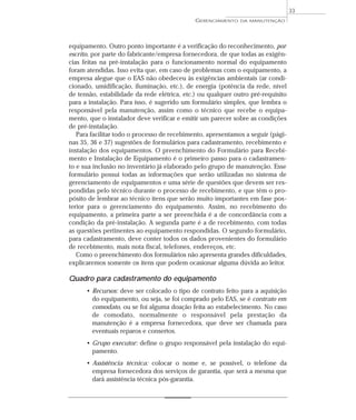 equipamento. Outro ponto importante é a verificação do reconhecimento, por
escrito, por parte do fabricante/empresa fornecedora, de que todas as exigên-
cias feitas na pré-instalação para o funcionamento normal do equipamento
foram atendidas. Isso evita que, em caso de problemas com o equipamento, a
empresa alegue que o EAS não obedeceu às exigências ambientais (ar condi-
cionado, umidificação, iluminação, etc.), de energia (potência da rede, nível
de tensão, estabilidade da rede elétrica, etc.) ou qualquer outro pré-requisito
para a instalação. Para isso, é sugerido um formulário simples, que lembra o
responsável pela manutenção, assim como o técnico que recebe o equipa-
mento, que o instalador deve verificar e emitir um parecer sobre as condições
de pré-instalação.
Para facilitar todo o processo de recebimento, apresentamos a seguir (pági-
nas 35, 36 e 37) sugestões de formulários para cadastramento, recebimento e
instalação dos equipamentos. O preenchimento do Formulário para Recebi-
mento e Instalação de Equipamento é o primeiro passo para o cadastramen-
to e sua inclusão no inventário já elaborado pelo grupo de manutenção. Esse
formulário possui todas as informações que serão utilizadas no sistema de
gerenciamento de equipamentos e uma série de questões que devem ser res-
pondidas pelo técnico durante o processo de recebimento, e que têm o pro-
pósito de lembrar ao técnico itens que serão muito importantes em fase pos-
terior para o gerenciamento do equipamento. Assim, no recebimento do
equipamento, a primeira parte a ser preenchida é a de concordância com a
condição da pré-instalação. A segunda parte é a de recebimento, com todas
as questões pertinentes ao equipamento respondidas. O segundo formulário,
para cadastramento, deve conter todos os dados provenientes do formulário
de recebimento, mais nota fiscal, telefones, endereços, etc.
Como o preenchimento dos formulários não apresenta grandes dificuldades,
explicaremos somente os itens que podem ocasionar alguma dúvida ao leitor.
Quadro para cadastramento do equipamento
• Recursos: deve ser colocado o tipo de contrato feito para a aquisição
do equipamento, ou seja, se foi comprado pelo EAS, se é contrato em
comodato, ou se foi alguma doação feita ao estabelecimento. No caso
de comodato, normalmente o responsável pela prestação da
manutenção é a empresa fornecedora, que deve ser chamada para
eventuais reparos e consertos.
• Grupo executor: define o grupo responsável pela instalação do equi-
pamento.
• Assistência técnica: colocar o nome e, se possível, o telefone da
empresa fornecedora dos serviços de garantia, que será a mesma que
dará assistência técnica pós-garantia.
GERENCIAMENTO DA MANUTENÇÃO
33
 