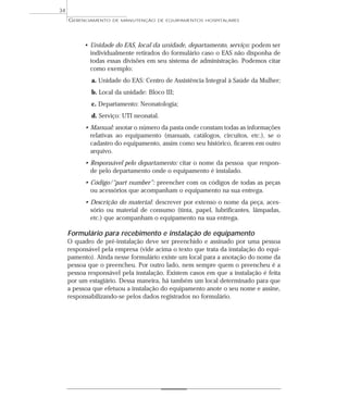• Unidade do EAS, local da unidade, departamento, serviço: podem ser
individualmente retirados do formulário caso o EAS não disponha de
todas essas divisões em seu sistema de administração. Podemos citar
como exemplo:
a. Unidade do EAS: Centro de Assistência Integral à Saúde da Mulher;
b. Local da unidade: Bloco III;
c. Departamento: Neonatologia;
d. Serviço: UTI neonatal.
• Manual: anotar o número da pasta onde constam todas as informações
relativas ao equipamento (manuais, catálogos, circuitos, etc.), se o
cadastro do equipamento, assim como seu histórico, ficarem em outro
arquivo.
• Responsável pelo departamento: citar o nome da pessoa que respon-
de pelo departamento onde o equipamento é instalado.
• Código/“part number”: preencher com os códigos de todas as peças
ou acessórios que acompanham o equipamento na sua entrega.
• Descrição do material: descrever por extenso o nome da peça, aces-
sório ou material de consumo (tinta, papel, lubrificantes, lâmpadas,
etc.) que acompanham o equipamento na sua entrega.
Formulário para recebimento e instalação de equipamento
O quadro de pré-instalação deve ser preenchido e assinado por uma pessoa
responsável pela empresa (vide acima o texto que trata da instalação do equi-
pamento). Ainda nesse formulário existe um local para a anotação do nome da
pessoa que o preencheu. Por outro lado, nem sempre quem o preencheu é a
pessoa responsável pela instalação. Existem casos em que a instalação é feita
por um estagiário. Dessa maneira, há também um local determinado para que
a pessoa que efetuou a instalação do equipamento anote o seu nome e assine,
responsabilizando-se pelos dados registrados no formulário.
GERENCIAMENTO DE MANUTENÇÃO DE EQUIPAMENTOS HOSPITALARES
34
 