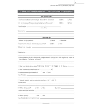 GERENCIAMENTO DA MANUTENÇÃO
35
PRÉ-INSTALAÇÃO
1. As necessidades de pré-instalação abaixo foram atendidas? ᮀ Sim ᮀ Não
2. A pré-instalação foi aprovada pelo fabricante/fornecedor? ᮀ Sim ᮀ Não
Vistoriada por: ________________________________________________________________
nome / firma
Comentários: __________________________________________________________________________________________
INSTALAÇÃO
1. Estado do equipamento: ᮀ Bom ᮀ Danificado
2. Acompanha manual técnico e/ou esquemas? ᮀ Sim ᮀ Não
Relacione os manuais: _______________________________________________________________________________
Comentários: __________________________________________________________________________________________
3. Quais partes e peças acompanham o equipamento? (descrição e seus respectivos dados de
identificação; nº de série, se houver)
4. Qual a tensão de alimentação? ᮀ 110 V ᮀ 220 V ᮀ 110/220 V ᮀ Outros ____________
5. Qual a potência do equipamento? ___________________ (W)
6. O equipamento possui bateria? ᮀ Sim ᮀ Não
Especificação: _________________________________________________________________________________________
7. Tipos de fusíveis externos e/ou internos (para 110 V e 220 V)
Especificação: _________________________________________________________________________________________
8. Utiliza lâmpada(s)? ᮀ Sim ᮀ Não Quantas? _________________________
Especificação das lâmpadas: _________________________________________________________________________
9. Utiliza gás(es)? ᮀ Sim ᮀ Não
Especificação (concentração/pureza): ________________________________________________________________
FORMULÁRIO PARA RECEBIMENTO E INSTALAÇÃO DE EQUIPAMENTO
 
