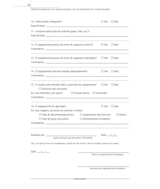 GERENCIAMENTO DE MANUTENÇÃO DE EQUIPAMENTOS HOSPITALARES
36
10. Utiliza fluido refrigerante? ᮀ Sim ᮀ Não
Especificação: _________________________________________________________________________________________
11. Consome outros tipos de material (papel, tinta, etc.)?
Especificação: _________________________________________________________________________________________
12. O equipamento passou nos testes de segurança elétrica? ᮀ Sim ᮀ Não
Comentários: __________________________________________________________________________________________
13. O equipamento passou nos testes de segurança radiológica? ᮀ Sim ᮀ Não
Comentários: __________________________________________________________________________________________
14. O equipamento está funcionando adequadamente? ᮀ Sim ᮀ Não
Comentários: __________________________________________________________________________________________
15. O usuário está instruído sobre a operação do equipamento? ᮀ Sim ᮀ Não
ᮀ Instrução não necessária
Em caso afirmativo, por quem? ᮀ Pessoal interno ᮀ Fornecedor
Comentários: __________________________________________________________________________________________
16. O equipamento foi aprovado? ᮀ Sim ᮀ Não
Em caso negativo, preencha ou comente o motivo.
ᮀ Falta de documentação técnica ᮀ Equipamento não funciona ᮀ Outros
ᮀ Falta de peças e/ou partes ᮀ Demonstração incompleta
Comentários: __________________________________________________________________________________________
Avaliado por: _______________________________________________________ Data: ___/___/___
(nome da pessoa que preencheu o formulário)
Obs.: Este parecer leva em consideração o ponto de vista técnico; não foi incluído o parecer do usuário.
Data: ___ /___ /___ _______________________________________________________
Nome do responsável pela instalação
_______________________________________________________
Assinatura do responsável pela instalação
 