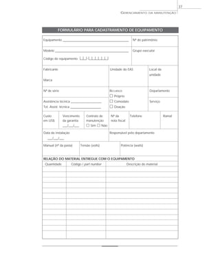 GERENCIAMENTO DA MANUTENÇÃO
37
Equipamento ____________________________________________________ Nº do patrimônio
Modelo __________________________________________________________ Grupo executor
Código do equipamento |__|__|-|__|__|__|__|__|__|
Fabricante Unidade do EAS Local da
unidade
Marca
Nº de série RECURSOS Departamento
ᮀ Próprio
Assistência técnica ________________________ ᮀ Comodato Serviço
Tel. Assist. técnica ________________________ ᮀ Doação
Custo Vencimento Contrato de Nº da Telefone Ramal
em US$ da garantia manutenção nota fiscal
___/___/___ ᮀ Sim ᮀ Não
Data da instalação Responsável pelo departamento
___/___/___
Manual (nº da pasta) Tensão (volts) Potência (watts)
RELAÇÃO DO MATERIAL ENTREGUE COM O EQUIPAMENTO
Quantidade Código / part number Descrição do material
FORMULÁRIO PARA CADASTRAMENTO DE EQUIPAMENTO
 