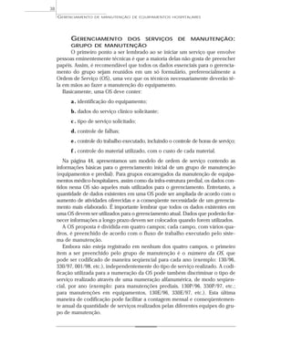 GERENCIAMENTO DOS SERVIÇOS DE MANUTENÇÃO:
GRUPO DE MANUTENÇÃO
O primeiro ponto a ser lembrado ao se iniciar um serviço que envolve
pessoas eminentemente técnicas é que a maioria delas não gosta de preencher
papéis. Assim, é recomendável que todos os dados essenciais para o gerencia-
mento do grupo sejam reunidos em um só formulário, preferencialmente a
Ordem de Serviço (OS), uma vez que os técnicos necessariamente deverão tê-
la em mãos ao fazer a manutenção do equipamento.
Basicamente, uma OS deve conter:
a. identificação do equipamento;
b. dados do serviço clínico solicitante;
c . tipo de serviço solicitado;
d. controle de falhas;
e. controle do trabalho executado, incluindo o controle de horas de serviço;
f . controle do material utilizado, com o custo de cada material.
Na página 44, apresentamos um modelo de ordem de serviço contendo as
informações básicas para o gerenciamento inicial de um grupo de manutenção
(equipamentos e predial). Para grupos encarregados da manutenção de equipa-
mentos médico-hospitalares, assim como da infra-estrutura predial, os dados con-
tidos nessa OS são aqueles mais utilizados para o gerenciamento. Entretanto, a
quantidade de dados existentes em uma OS pode ser ampliada de acordo com o
aumento de atividades oferecidas e a conseqüente necessidade de um gerencia-
mento mais elaborado. É importante lembrar que todos os dados existentes em
uma OS devem ser utilizados para o gerenciamento atual. Dados que poderão for-
necer informações a longo prazo devem ser colocados quando forem utilizados.
A OS proposta é dividida em quatro campos; cada campo, com vários qua-
dros, é preenchido de acordo com o fluxo de trabalho executado pelo siste-
ma de manutenção.
Embora não esteja registrado em nenhum dos quatro campos, o primeiro
item a ser preenchido pelo grupo de manutenção é o número da OS, que
pode ser codificado de maneira seqüencial para cada ano (exemplo: 130/96,
330/97, 001/98, etc.), independentemente do tipo de serviço realizado. A codi-
ficação utilizada para a numeração da OS pode também discriminar o tipo de
serviço realizado através de uma numeração alfanumérica, de modo seqüen-
cial, por ano (exemplo: para manutenções prediais, 130P/96, 330P/97, etc.;
para manutenções em equipamentos, 130E/96, 330E/97, etc.). Esta última
maneira de codificação pode facilitar a contagem mensal e conseqüentemen-
te anual da quantidade de serviços realizados pelas diferentes equipes do gru-
po de manutenção.
GERENCIAMENTO DE MANUTENÇÃO DE EQUIPAMENTOS HOSPITALARES
38
 