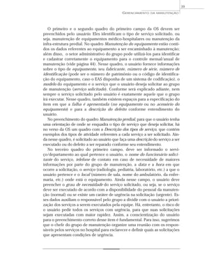 O primeiro e o segundo quadro do primeiro campo da OS devem ser
preenchidos pelo usuário. Eles identificam o tipo de serviço solicitado, ou
seja, manutenção de equipamentos médico-hospitalares ou manutenção da
infra-estrutura predial. No quadro Manutenção do equipamento estão conti-
dos os dados referentes ao equipamento a ser encaminhado à manutenção;
além disso, o setor administrativo do grupo pode utilizá-los para identificar
e cadastrar corretamente o equipamento para o controle mensal/anual de
manutenção (vide página 44). Nesse quadro, o usuário fornece informações
sobre o tipo de equipamento, seu fabricante, número de série, número de
identificação (pode ser o número de patrimônio ou o código de identifica-
ção do equipamento, caso o EAS disponha de um sistema de codificação), o
modelo do equipamento e o serviço que o usuário deseja solicitar ao grupo
de manutenção (serviço solicitado). Conforme será explicado adiante, nem
sempre o serviço solicitado pelo usuário é exatamente aquele que o grupo
irá executar. Nesse quadro, também existem espaços para a especificação do
item em que a falha é apresentada (no equipamento ou no acessório do
equipamento) e para a descrição do defeito conforme entendimento do
usuário.
No preenchimento do quadro Manutenção predial, para que o usuário tenha
uma orientação de onde se enquadra o tipo de serviço que deseja solicitar, há
no verso da OS um quadro com a Descrição dos tipos de serviço, que contém
exemplos dos tipos de atividade referentes a cada serviço a ser solicitado. Ain-
da nesse quadro, é solicitado ao usuário que faça uma descrição do serviço a ser
executado ou do defeito a ser reparado conforme seu entendimento.
No terceiro quadro do primeiro campo, deve ser informado o servi-
ço/departamento ao qual pertence o usuário, o nome do funcionário solici-
tante do serviço, telefone de contato em caso de necessidade de maiores
informações por parte do grupo de manutenção, a data e a hora em que
ocorre a solicitação, o serviço (radiologia, pediatria, laboratório, etc.) a que o
usuário pertence e o local (número de sala, nome do ambulatório, da enfer-
maria, etc.) onde está o equipamento. Ainda nesse campo, o usuário deve
preencher o grau de necessidade do serviço solicitado, ou seja, se o serviço
deve ser executado de acordo com a disponibilidade do pessoal da manuten-
ção (normal) ou se existe um caráter de urgência na solicitação (urgente). Es-
ses dados auxiliam o responsável pelo grupo a dividir com o usuário a priori-
zação dos serviços a serem executados pela equipe. Há, entretanto, o risco de
o usuário pedir todos os serviços com urgência, para que suas solicitações
sejam executadas com maior rapidez. Assim, a conscientização do usuário
para o preenchimento correto desse item é fundamental. Para isso, sugerimos
que o chefe do grupo de manutenção organize uma reunião com os respon-
sáveis pelos serviços no hospital para esclarecer e definir quais as solicitações
que apresentam condições de urgência.
GERENCIAMENTO DA MANUTENÇÃO
39
 