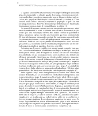 O segundo campo da OS (Manutenção) deve ser preenchido pelo pessoal do
grupo de manutenção. O primeiro quadro desse campo contém os dados refe-
rentes ao local de execução da manutenção, ou seja, Manutenção interna (exe-
cutada pelo grupo) ou Manutenção externa (executada por terceiros). Existe
também nesse campo a informação referente ao grupo para o qual a OS será
enviada para execução do serviço de manutenção (vide item sobre classificação
dos equipamentos por grupo de compatibilidade na página 14).
No quadro 2 do segundo campo o grupo de manutenção deve descrever o tipo
de serviço executado. Às vezes, ocorre que uma solicitação de manutenção pre-
ventiva gera uma manutenção corretiva. Para melhor controle da quantidade e
tipo de serviço que o grupo executa, seria interessante que nesse caso uma outra
OS fosse aberta para a manutenção corretiva. Em outros casos, uma solicitação
de manutenção corretiva é classificada pelo grupo de manutenção como uma
rechamada, tendo em vista o curto período decorrente desde a última manuten-
ção corretiva. As rechamadas podem ser utilizadas pelo grupo como um dos indi-
cadores para avaliação da qualidade do serviço oferecido.
Dados que não devem ser omitidos pelo técnico quando preencher esse qua-
dro: a data de atendimento e o horário em que chegou ao local para atender à
solicitação de serviço (hora de chegada do técnico). Em casos de manutenção
descentralizada, em que os equipamentos a serem mantidos estão distantes da
oficina de manutenção, é importante que o técnico registre também o tempo gas-
to para deslocamento (tempo de deslocamento). Convém lembrar que esse tem-
po de deslocamento deve ser multiplicado por dois, uma vez que o tempo de
retorno do técnico para a oficina central, em princípio igual ao tempo de ida ao
local para atendimento, também representa custo para o grupo. A necessidade de
controle desses dados relativos ao tempo será explicada adiante (vide item sobre
gerenciamento dos serviços de manutenção: controle periódico na página 47).
Nesse segundo campo, ainda no segundo quadro, existem duas tabelas para
controle do trabalho, e o seu preenchimento é de fundamental importância para
o gerenciamento do grupo de manutenção. Na primeira tabela é feito o contro-
le do material utilizado durante uma manutenção. Existem colunas para identi-
ficação do número da requisição para aquisição da peça ou para o controle de
estoque (para peças solicitadas ao almoxarifado), o código de identificação da
peça, a descrição do material utilizado (nome da peça), a quantidade de cada
tipo de peça utilizada e o custo total por tipo de peça. A descrição do material
utilizado pode ser feita de modo padronizado, através de abreviações que lem-
bram o nome da peça (exemplo: resistência = RES; capacitor = CAP; bobina =
BOB; cabo de força = CAF; cabo de paciente = CAP, etc.). Uma lista dessa padro-
nização deve ser gerada para que cada técnico a utilize no preenchimento e
deve ser sempre atualizada de acordo com o surgimento de novas peças. Se
houver disponibilidade de pessoal administrativo no grupo, o item referente a
custo total poderá ser preenchido por ele; caso contrário, será importante a cola-
boração de todos os técnicos para o preenchimento completo da OS.
GERENCIAMENTO DE MANUTENÇÃO DE EQUIPAMENTOS HOSPITALARES
40
 