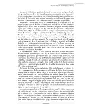A segunda tabela desse quadro é destinada ao controle do serviço realizado.
Seu preenchimento deve ser cuidadosamente monitorado pelo responsável
pelo grupo, para que os técnicos o preencham da maneira mais completa e cor-
reta possível. Como será visto adiante, o controle mensal/anual de quase todo
o sistema de manutenção será baseado nos dados contidos nessa tabela.
Na primeira coluna dessa tabela, o campo Códigos de pendência deve ser
preenchido no caso de, durante a realização de um trabalho, ocorrer uma inter-
rupção devido a uma série de motivos, como falta de peças no almoxarifado,
espera para aquisição de peças, etc. No verso da OS sugerimos a colocação de
uma tabela (Códigos de pendência) com os códigos e as respectivas descrições.
A data de início do serviço e de cada reinício (em caso de interrupção por pen-
dência) do serviço deve ser colocada na segunda coluna. A identificação do(s)
técnico(s) (nome do técnico) deve ser corretamente preenchida pelo técnico
que participou do serviço executado. No preenchimento do tipo de serviço
realizado deve ser descrita a atividade (troca de fusível, substituição de placa
de áudio, troca de rolamento, pintura da parede, etc.). Tendo em vista que um
ou mais técnicos de diferentes equipes podem participar de uma mesma OS, é
importante que sejam registradas nessa tabela todas as etapas que foram neces-
sárias para a realização do serviço.
O preenchimento correto da hora de início e hora de término do trabalho
de cada serviço realizado para cada dia de serviço define o número total de
horas gastas por técnico que trabalhou na OS. É fundamental, entretanto, que
a forma de preenchimento seja padronizada para facilitar o processamento
(digital ou manual) de cada OS. Sugerimos que a forma de preenchimento seja
feita por horas e minutos (exemplo: data: 05/02; início: 09:15 horas; término:
13:35 horas – o ano de realização pode ser definido na numeração dada para a
OS, conforme visto acima).
O controle de falhas apresentado nessa OS é ainda bastante incipiente, de-
vido à não-existência de literatura para codificação de falhas de equipamen-
tos hospitalares em geral. Assim, o tipo de defeito aqui sugerido para inclusão
na OS serve somente para distinguir entre um erro de operação, a falha de
componente e abuso na utilização (queda do equipamento, ligação em ten-
sões não compatíveis, impactos em partes delicadas, etc.). Esse tipo de con-
trole alertará o responsável pelo grupo acerca das causas das solicitações de
serviços, levando-o a tomar providências para tentar corrigir distorções
(exemplo: o excesso de erros de operação em um determinado equipamen-
to, deve sugerir treinamento do operador).
Antes da entrega definitiva do equipamento ao usuário, é interessante que
seja elaborado um teste no equipamento para verificação não apenas da falha
que ocasionou o serviço originalmente, mas de qualquer outra anormalidade
(botões soltos, falta de parafusos, carcaça com pontos de ferrugem, limpeza em
geral, calibrações, ajustes, etc.) que o técnico possa ter se esquecido de averi-
guar. Assim, seria recomendável que o grupo elaborasse um protocolo de veri-
GERENCIAMENTO DA MANUTENÇÃO
41
 