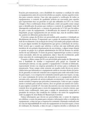 ficações pós-manutenção, com a finalidade de examinar a condição de todos
os equipamentos antes de serem devolvidos ao usuário, mesmo aqueles envia-
dos para conserto externo. Caso não seja possível a verificação de todos os
equipamentos, o controle de qualidade poderia ser executado para aqueles
que representam risco ao paciente ou que são utilizados na UTI e no centro
cirúrgico. Para a confirmação dessa verificação, existe um quadro nesse campo
para a identificação da pessoa que realizou o controle de qualidade (teste de
desempenho realizado por) e o número do protocolo (nº C.Q.) que foi utiliza-
do para o teste do equipamento. A identificação do número do protocolo é
importante, já que equipamentos de um mesmo tipo, mas de modelos distin-
tos, podem ter diferentes protocolos de teste.
O terceiro campo da OS deve ser preenchido pelo usuário e é destinado ao
Recebimento do serviço. É importante que o grupo de manutenção tenha con-
trole do recebimento e da aceitação do serviço executado pelo próprio solicitan-
te ou por algum membro do departamento que gerou a solicitação do serviço.
Pode ocorrer que o usuário que solicitou o serviço não seja notificado pelos
membros de seu próprio departamento do seu término, e algum tempo depois
se queixe ao grupo ou à própria administração do EAS da demora no atendi-
mento de sua solicitação. O nome da pessoa responsável que aceitou o serviço
como executado, além de sua assinatura, data e hora do recebimento, pode
evitar uma série de constrangimentos ao grupo de manutenção.
O quarto e último campo da OS a ser preenchido pela equipe de Manutenção
tem a finalidade de auxiliar o responsável pelo grupo no Controle de
manutenção externa, ou seja, quando o equipamento é enviado ao fabricante,
representante técnico ou empresa prestadora de serviço para a realização da
manutenção. Nesse campo existe somente um quadro onde devem ser preen-
chidos itens que informam se o equipamento ainda se encontra dentro do perío-
do de garantia, se está sob contrato com a empresa para onde está sendo envia-
do para reparo, e se a empresa foi contratada somente para esse reparo, ou seja,
se é uma contratação de serviço sob demanda ou se o equipamento ainda se
encontra sob a garantia de serviço realizado recentemente e está sendo nova-
mente enviado à empresa que procedeu à manutenção. Cada vez que o equipa-
mento é enviado para conserto externo, deve ser gerado um número de contro-
le para registro (controle nº). Um outro documento com esse mesmo número de
controle deve ser gerado para o envio do equipamento a conserto externo, que
servirá como confirmação, tanto para a equipe de manutenção como para o
prestador de serviços, das condições de contrato e de envio do equipamento
(vide na página 53, item Rotina de Manutenção Corretiva).
Outras informações que devem ser preenchidas são: o nome da empresa,
seu telefone, o nome da pessoa para contato e informação sobre a condição do
equipamento, a data em que a empresa foi contatada (chamada realizada em)
no caso de impossibilidade de envio do equipamento ao local de reparo, a hora
de realização da chamada, a data em que a empresa atendeu a solicitação de
GERENCIAMENTO DE MANUTENÇÃO DE EQUIPAMENTOS HOSPITALARES
42
 