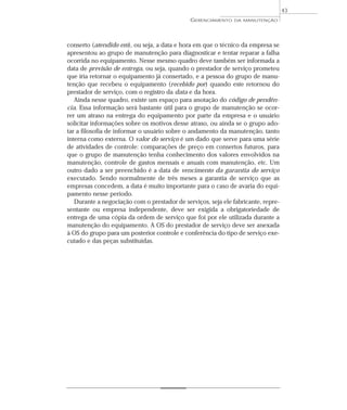 conserto (atendido em), ou seja, a data e hora em que o técnico da empresa se
apresentou ao grupo de manutenção para diagnosticar e tentar reparar a falha
ocorrida no equipamento. Nesse mesmo quadro deve também ser informada a
data de previsão de entrega, ou seja, quando o prestador de serviço prometeu
que iria retornar o equipamento já consertado, e a pessoa do grupo de manu-
tenção que recebeu o equipamento (recebido por) quando este retornou do
prestador de serviço, com o registro da data e da hora.
Ainda nesse quadro, existe um espaço para anotação do código de pendên-
cia. Essa informação será bastante útil para o grupo de manutenção se ocor-
rer um atraso na entrega do equipamento por parte da empresa e o usuário
solicitar informações sobre os motivos desse atraso, ou ainda se o grupo ado-
tar a filosofia de informar o usuário sobre o andamento da manutenção, tanto
interna como externa. O valor do serviço é um dado que serve para uma série
de atividades de controle: comparações de preço em consertos futuros, para
que o grupo de manutenção tenha conhecimento dos valores envolvidos na
manutenção, controle de gastos mensais e anuais com manutenção, etc. Um
outro dado a ser preenchido é a data de vencimento da garantia do serviço
executado. Sendo normalmente de três meses a garantia de serviço que as
empresas concedem, a data é muito importante para o caso de avaria do equi-
pamento nesse período.
Durante a negociação com o prestador de serviços, seja ele fabricante, repre-
sentante ou empresa independente, deve ser exigida a obrigatoriedade de
entrega de uma cópia da ordem de serviço que foi por ele utilizada durante a
manutenção do equipamento. A OS do prestador de serviço deve ser anexada
à OS do grupo para um posterior controle e conferência do tipo de serviço exe-
cutado e das peças substituídas.
GERENCIAMENTO DA MANUTENÇÃO
43
 