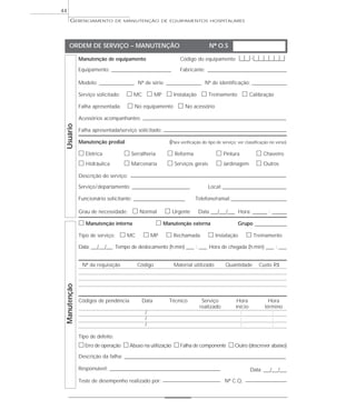 GERENCIAMENTO DE MANUTENÇÃO DE EQUIPAMENTOS HOSPITALARES
44
Manutenção de equipamento Código do equipamento |__|__|-|__|__|__|__|__|__|
Equipamento: _____________________________ Fabricante: ______________________________________
Modelo: _________________ Nº de série: _________________ Nº de identificação: ________________
Serviço solicitado: ᮀ MC ᮀ MP ᮀ Instalação ᮀ Treinamento ᮀ Calibração
Falha apresentada: ᮀ No equipamento ᮀ No acessório
Acessórios acompanhantes: ______________________________________________________________________
Falha apresentada/serviço solicitado: ____________________________________________________________
Manutenção predial (Para verificação do tipo de serviço; ver classificação no verso)
ᮀ Elétrica ᮀ Serralheria ᮀ Reforma ᮀ Pintura ᮀ Chaveiro
ᮀ Hidráulica ᮀ Marcenaria ᮀ Serviços gerais ᮀ Jardinagem ᮀ Outros
Descrição do serviço: ____________________________________________________________________________
Serviço/departamento: ____________________________ Local:_______________________________
Funcionário solicitante: _________________________ Telefone/ramal:___________________________
Grau de necessidade: ᮀ Normal ᮀ Urgente Data ___/___/___ Hora: _______ : _______
ᮀ Manutenção interna ᮀ Manutenção externa Grupo _______________
Tipo de serviço: ᮀ MC ᮀ MP ᮀ Rechamada ᮀ Instalação ᮀ Treinamento
Data: ___/___/___ Tempo de deslocamento (h:min) ____ : ____ Hora de chegada (h:min) ____ : ____
Nº da requisição Código Material utilizado Quantidade Custo R$
Códigos de pendência Data Técnico Serviço Hora Hora
realizado início término
/ : :
/ : :
/ : :
Tipo de defeito:
ᮀErro de operação ᮀAbuso na utilização ᮀFalha de componente ᮀOutro (descrever abaixo)
Descrição da falha: _______________________________________________________________________________
Responsável: ______________________________________________________ Data: ___/___/___
Teste de desempenho realizado por: ____________________________ Nº C.Q. ____________________
ORDEM DE SERVIÇO – MANUTENÇÃO Nº O.S
ManutençãoUsuário
 