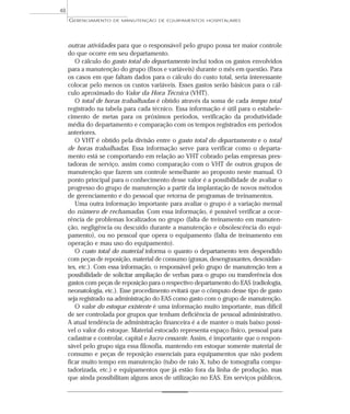 outras atividades para que o responsável pelo grupo possa ter maior controle
do que ocorre em seu departamento.
O cálculo do gasto total do departamento inclui todos os gastos envolvidos
para a manutenção do grupo (fixos e variáveis) durante o mês em questão. Para
os casos em que faltam dados para o cálculo do custo total, seria interessante
colocar pelo menos os custos variáveis. Esses gastos serão básicos para o cál-
culo aproximado do Valor da Hora Técnica (VHT).
O total de horas trabalhadas é obtido através da soma de cada tempo total
registrado na tabela para cada técnico. Essa informação é útil para o estabele-
cimento de metas para os próximos períodos, verificação da produtividade
média do departamento e comparação com os tempos registrados em períodos
anteriores.
O VHT é obtido pela divisão entre o gasto total do departamento e o total
de horas trabalhadas. Essa informação serve para verificar como o departa-
mento está se comportando em relação ao VHT cobrado pelas empresas pres-
tadoras de serviço, assim como comparação com o VHT de outros grupos de
manutenção que fazem um controle semelhante ao proposto neste manual. O
ponto principal para o conhecimento desse valor é a possibilidade de avaliar o
progresso do grupo de manutenção a partir da implantação de novos métodos
de gerenciamento e do pessoal que retorna de programas de treinamentos.
Uma outra informação importante para avaliar o grupo é a variação mensal
do número de rechamadas. Com essa informação, é possível verificar a ocor-
rência de problemas localizados no grupo (falta de treinamento em manuten-
ção, negligência ou descuido durante a manutenção e obsolescência do equi-
pamento), ou no pessoal que opera o equipamento (falta de treinamento em
operação e mau uso do equipamento).
O custo total do material informa o quanto o departamento tem despendido
com peças de reposição, material de consumo (graxas, desengraxantes, desoxidan-
tes, etc.). Com essa informação, o responsável pelo grupo de manutenção tem a
possibilidade de solicitar ampliação de verbas para o grupo ou transferência dos
gastos com peças de reposição para o respectivo departamento do EAS (radiologia,
neonatologia, etc.). Esse procedimento evitará que o cômputo desse tipo de gasto
seja registrado na administração do EAS como gasto com o grupo de manutenção.
O valor do estoque existente é uma informação muito importante, mas difícil
de ser controlada por grupos que tenham deficiência de pessoal administrativo.
A atual tendência de administração financeira é a de manter o mais baixo possí-
vel o valor do estoque. Material estocado representa espaço físico, pessoal para
cadastrar e controlar, capital e lucro cessante. Assim, é importante que o respon-
sável pelo grupo siga essa filosofia, mantendo em estoque somente material de
consumo e peças de reposição essenciais para equipamentos que não podem
ficar muito tempo em manutenção (tubo de raio X, tubo de tomografia compu-
tadorizada, etc.) e equipamentos que já estão fora da linha de produção, mas
que ainda possibilitam alguns anos de utilização no EAS. Em serviços públicos,
GERENCIAMENTO DE MANUTENÇÃO DE EQUIPAMENTOS HOSPITALARES
48
 