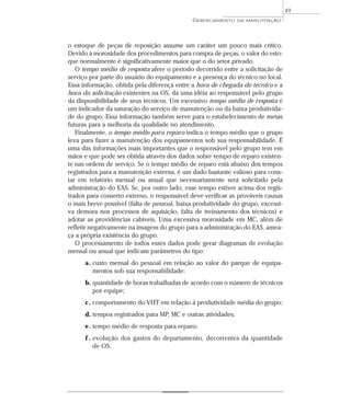 o estoque de peças de reposição assume um caráter um pouco mais crítico.
Devido à morosidade dos procedimentos para compra de peças, o valor do esto-
que normalmente é significativamente maior que o do setor privado.
O tempo médio de resposta afere o período decorrido entre a solicitação de
serviço por parte do usuário do equipamento e a presença do técnico no local.
Essa informação, obtida pela diferença entre a hora de chegada do técnico e a
hora da solicitação existentes na OS, dá uma idéia ao responsável pelo grupo
da disponibilidade de seus técnicos. Um excessivo tempo médio de resposta é
um indicador da saturação do serviço de manutenção ou da baixa produtivida-
de do grupo. Essa informação também serve para o estabelecimento de metas
futuras para a melhoria da qualidade no atendimento.
Finalmente, o tempo médio para reparo indica o tempo médio que o grupo
leva para fazer a manutenção dos equipamentos sob sua responsabilidade. É
uma das informações mais importantes que o responsável pelo grupo tem em
mãos e que pode ser obtida através dos dados sobre tempo de reparo existen-
te nas ordens de serviço. Se o tempo médio de reparo está abaixo dos tempos
registrados para a manutenção externa, é um dado bastante valioso para cons-
tar em relatório mensal ou anual que necessariamente será solicitado pela
administração do EAS. Se, por outro lado, esse tempo estiver acima dos regis-
trados para conserto externo, o responsável deve verificar as prováveis causas
o mais breve possível (falta de pessoal, baixa produtividade do grupo, excessi-
va demora nos processos de aquisição, falta de treinamento dos técnicos) e
adotar as providências cabíveis. Uma excessiva morosidade em MC, além de
refletir negativamente na imagem do grupo para a administração do EAS, amea-
ça a própria existência do grupo.
O processamento de todos esses dados pode gerar diagramas de evolução
mensal ou anual que indicam parâmetros do tipo:
a. custo mensal do pessoal em relação ao valor do parque de equipa-
mentos sob sua responsabilidade;
b. quantidade de horas trabalhadas de acordo com o número de técnicos
por equipe;
c. comportamento do VHT em relação à produtividade média do grupo;
d. tempos registrados para MP, MC e outras atividades;
e. tempo médio de resposta para reparo;
f . evolução dos gastos do departamento, decorrentes da quantidade
de OS.
GERENCIAMENTO DA MANUTENÇÃO
49
 