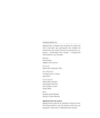 Agradecemos às equipes das secretarias da Saúde dos
cinco municípios que participaram dos módulos de
treinamento, que, através da troca de experiências e su-
gestões – incorporadas neste manual –, enriqueceram
sobremaneira o seu conteúdo:
DIADEMA
Dorival Alves
Wagner Vieira Janicas
FORTALEZA
Edísio Jatai Cavalcante Filho
VOLTA REDONDA
Fernando Luiz G. Chaves
Jorge Alves
FOZ DO IGUAÇU
Adélia Maria Giuliani
Ivatan Batista dos Reis
José da Mata e Souza
Sandra Melo
BETIM
Eduardo Santos Mendes
Maurício Cleber Marinho
Agradecimentos dos autores
Agradecimento especial ao engenheiro Ernesto Fernan-
des Ferreyra Ramirez, que nos auxiliou muito com suas
pesquisas e idéias para a elaboração deste manual.
AGRADECIMENTOS
 