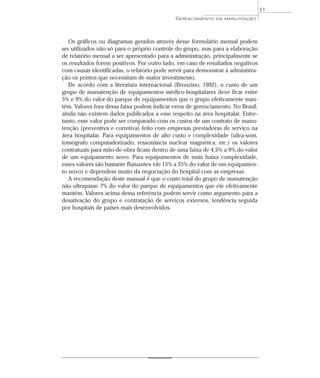 Os gráficos ou diagramas gerados através desse formulário mensal podem
ser utilizados não só para o próprio controle do grupo, mas para a elaboração
de relatório mensal a ser apresentado para a administração, principalmente se
os resultados forem positivos. Por outro lado, em caso de resultados negativos
com causas identificadas, o relatório pode servir para demonstrar à administra-
ção os pontos que necessitam de maior investimento.
De acordo com a literatura internacional (Bronzino, 1992), o custo de um
grupo de manutenção de equipamentos médico-hospitalares deve ficar entre
5% e 9% do valor do parque de equipamentos que o grupo efetivamente man-
tém. Valores fora dessa faixa podem indicar erros de gerenciamento. No Brasil,
ainda não existem dados publicados a esse respeito na área hospitalar. Entre-
tanto, esse valor pode ser comparado com os custos de um contrato de manu-
tenção (preventiva e corretiva) feito com empresas prestadoras de serviço na
área hospitalar. Para equipamentos de alto custo e complexidade (ultra-som,
tomógrafo computadorizado, ressonância nuclear magnética, etc.) os valores
contratuais para mão-de-obra ficam dentro de uma faixa de 4,5% a 9% do valor
de um equipamento novo. Para equipamentos de mais baixa complexidade,
esses valores são bastante flutuantes (de 15% a 35% do valor de um equipamen-
to novo) e dependem muito da negociação do hospital com as empresas.
A recomendação deste manual é que o custo total do grupo de manutenção
não ultrapasse 7% do valor do parque de equipamentos que ele efetivamente
mantém. Valores acima dessa referência podem servir como argumento para a
desativação do grupo e contratação de serviços externos, tendência seguida
por hospitais de países mais desenvolvidos.
GERENCIAMENTO DA MANUTENÇÃO
51
 