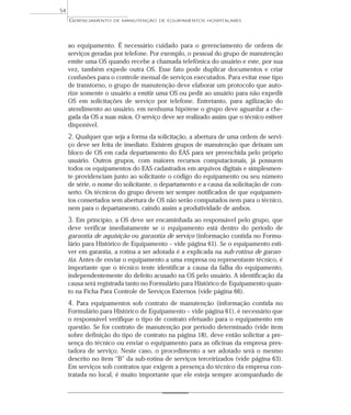 ao equipamento. É necessário cuidado para o gerenciamento de ordens de
serviços geradas por telefone. Por exemplo, o pessoal do grupo de manutenção
emite uma OS quando recebe a chamada telefônica do usuário e este, por sua
vez, também expede outra OS. Esse fato pode duplicar documentos e criar
confusões para o controle mensal de serviços executados. Para evitar esse tipo
de transtorno, o grupo de manutenção deve elaborar um protocolo que auto-
rize somente o usuário a emitir uma OS ou pedir ao usuário para não expedir
OS em solicitações de serviço por telefone. Entretanto, para agilização do
atendimento ao usuário, em nenhuma hipótese o grupo deve aguardar a che-
gada da OS a suas mãos. O serviço deve ser realizado assim que o técnico estiver
disponível.
2. Qualquer que seja a forma da solicitação, a abertura de uma ordem de servi-
ço deve ser feita de imediato. Existem grupos de manutenção que deixam um
bloco de OS em cada departamento do EAS para ser preenchida pelo próprio
usuário. Outros grupos, com maiores recursos computacionais, já possuem
todos os equipamentos do EAS cadastrados em arquivos digitais e simplesmen-
te providenciam junto ao solicitante o código do equipamento ou seu número
de série, o nome do solicitante, o departamento e a causa da solicitação de con-
serto. Os técnicos do grupo devem ser sempre notificados de que equipamen-
tos consertados sem abertura de OS não serão computados nem para o técnico,
nem para o departamento, caindo assim a produtividade de ambos.
3. Em princípio, a OS deve ser encaminhada ao responsável pelo grupo, que
deve verificar imediatamente se o equipamento está dentro do período de
garantia de aquisição ou garantia de serviço (informação contida no Formu-
lário para Histórico de Equipamento – vide página 61). Se o equipamento esti-
ver em garantia, a rotina a ser adotada é a explicada na sub-rotina de garan-
tia. Antes de enviar o equipamento a uma empresa ou representante técnico, é
importante que o técnico tente identificar a causa da falha do equipamento,
independentemente do defeito acusado na OS pelo usuário. A identificação da
causa será registrada tanto no Formulário para Histórico de Equipamento quan-
to na Ficha Para Controle de Serviços Externos (vide página 66).
4. Para equipamentos sob contrato de manutenção (informação contida no
Formulário para Histórico de Equipamento – vide página 61), é necessário que
o responsável verifique o tipo de contrato efetuado para o equipamento em
questão. Se for contrato de manutenção por período determinado (vide item
sobre definição do tipo de contrato na página 18), deve então solicitar a pre-
sença do técnico ou enviar o equipamento para as oficinas da empresa pres-
tadora de serviço. Neste caso, o procedimento a ser adotado será o mesmo
descrito no item “B” da sub-rotina de serviços terceirizados (vide página 63).
Em serviços sob contratos que exigem a presença do técnico da empresa con-
tratada no local, é muito importante que ele esteja sempre acompanhado de
GERENCIAMENTO DE MANUTENÇÃO DE EQUIPAMENTOS HOSPITALARES
54
 