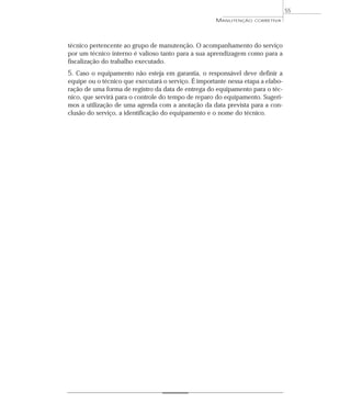 técnico pertencente ao grupo de manutenção. O acompanhamento do serviço
por um técnico interno é valioso tanto para a sua aprendizagem como para a
fiscalização do trabalho executado.
5. Caso o equipamento não esteja em garantia, o responsável deve definir a
equipe ou o técnico que executará o serviço. É importante nessa etapa a elabo-
ração de uma forma de registro da data de entrega do equipamento para o téc-
nico, que servirá para o controle do tempo de reparo do equipamento. Sugeri-
mos a utilização de uma agenda com a anotação da data prevista para a con-
clusão do serviço, a identificação do equipamento e o nome do técnico.
55
MANUTENÇÃO CORRETIVA
 