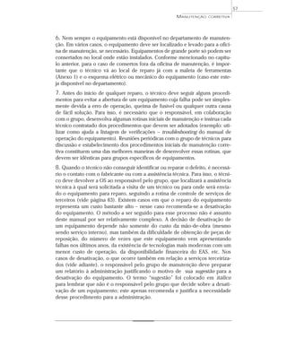 MANUTENÇÃO CORRETIVA
57
6. Nem sempre o equipamento está disponível no departamento de manuten-
ção. Em vários casos, o equipamento deve ser localizado e levado para a ofici-
na de manutenção, se necessário. Equipamentos de grande porte só podem ser
consertados no local onde estão instalados. Conforme mencionado no capítu-
lo anterior, para o caso de consertos fora da oficina de manutenção, é impor-
tante que o técnico vá ao local de reparo já com a maleta de ferramentas
(Anexo 1) e o esquema elétrico ou mecânico do equipamento (caso este este-
ja disponível no departamento).
7. Antes do início de qualquer reparo, o técnico deve seguir alguns procedi-
mentos para evitar a abertura de um equipamento cuja falha pode ser simples-
mente devida a erro de operação, queima de fusível ou qualquer outra causa
de fácil solução. Para isso, é necessário que o responsável, em colaboração
com o grupo, desenvolva algumas rotinas iniciais de manutenção e instrua cada
técnico contratado dos procedimentos que devem ser adotados (exemplo: uti-
lizar como ajuda a listagem de verificações – troubleshooting do manual de
operação do equipamento). Reuniões periódicas com o grupo de técnicos para
discussão e estabelecimento dos procedimentos iniciais de manutenção corre-
tiva constituem uma das melhores maneiras de desenvolver essas rotinas, que
devem ser idênticas para grupos específicos de equipamentos.
8. Quando o técnico não conseguir identificar ou reparar o defeito, é necessá-
rio o contato com o fabricante ou com a assistência técnica. Para isso, o técni-
co deve devolver a OS ao responsável pelo grupo, que localizará a assistência
técnica à qual será solicitada a visita de um técnico ou para onde será envia-
do o equipamento para reparo, seguindo a rotina de controle de serviços de
terceiros (vide página 63). Existem casos em que o reparo do equipamento
representa um custo bastante alto – nesse caso recomenda-se a desativação
do equipamento. O método a ser seguido para esse processo não é assunto
deste manual por ser relativamente complexo. A decisão de desativação de
um equipamento depende não somente do custo da mão-de-obra (mesmo
sendo serviço interno), mas também da dificuldade de obtenção de peças de
reposição, do número de vezes que este equipamento vem apresentando
falhas nos últimos anos, da existência de tecnologias mais modernas com um
menor custo de operação, da disponibilidade financeira do EAS, etc. Nos
casos de desativação, o que ocorre também em relação a serviços terceiriza-
dos (vide adiante), o responsável pelo grupo de manutenção deve preparar
um relatório à administração justificando o motivo de sua sugestão para a
desativação do equipamento. O termo “sugestão” foi colocado em itálico
para lembrar que não é o responsável pelo grupo que decide sobre a desati-
vação de um equipamento; este apenas recomenda e justifica a necessidade
desse procedimento para a administração.
 