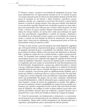 9. Durante o reparo, é possível a necessidade de substituição de peças. Cada
peça substituída deve ser rigorosamente anotada na OS. O controle de peças
em estoque depende muito do sistema de almoxarifado adotado pelo EAS. Para
peças de reposição de uso intenso e diário (resistores, capacitores, porcas,
parafusos, arruelas, etc.), sugerimos o acesso livre dos técnicos, a quem caberia
também o controle de estoque mínimo. Para cada peça retirada, seria dada bai-
xa em uma ficha específica daquele item, localizada na gaveta ou caixa onde a
peça está armazenada. Para cada peça que o técnico retirar da gaveta, ele deve
contar o número de peças restantes daquele determinado item e, se estiver
abaixo do estoque mínimo, ele mesmo deve emitir uma solicitação de aquisi-
ção. Esse procedimento compartilharia o controle de material e eliminaria a
necessidade de um almoxarife só para o grupo ou a necessidade de armazena-
mento e controle em local distante da oficina de manutenção. Para peças de
maior valor e baixa taxa de substituição, o armazenamento pode ser feito em
almoxarifado central, já existente no EAS.
10. Para os casos em que a peça de reposição não esteja disponível, sugerimos
que a OS seja devolvida ao responsável pelo grupo, acompanhada do formulário
de aquisição, descrição da peça e a quantidade a ser solicitada. Tanto no caso de
peças abaixo do estoque mínimo como para peças não disponíveis no almoxari-
fado, o pedido de compra deve ter o mesmo formato e seguir o mesmo procedi-
mento. No formulário para requisição devem constar a quantidade e todas as
características da peça a ser comprada (vide página 62, sugestão de Ficha de Soli-
citação de Aquisição). Entretanto, o processo de aquisição pode se tornar bastan-
te complicado, pois nem sempre as características de uma determinada peça são
de fácil descrição. Freqüentemente, a pessoa que solicita desconhece o número
com que o fabricante designa a peça (part number) ou a existência do desenho
explodido do local onde a peça é colocada. Em grupos em que o próprio técnico
executa a aquisição, esse processo pode ser significativamente facilitado, pois a
pessoa que solicita é a mesma que descreve a peça ao fornecedor. Por outro lado,
o tempo que o técnico despende nesse procedimento compromete significativa-
mente sua produtividade. Em grupos com um único comprador (normalmente
com perfil administrativo), a falta de informações para a aquisição pode compro-
meter bastante o tempo de retorno do equipamento ao usuário. Para agilizar o
processo de aquisição e reduzir a possibilidade de compra de peças erradas, reco-
menda-se que, quando o responsável recebe a OS de volta com a Ficha de Solici-
tação de Aquisição, este verifique se todos os dados relativos à peça estão corre-
tamente preenchidos. Somente após essa verificação e possível correção com o
pessoal técnico é que a ficha será enviada ao sistema de compras do hospital.
11. Como foi mencionado, são fundamentais o treinamento e a conscientiza-
ção do pessoal técnico da importância de um cuidadoso reparo em equipamen-
tos hospitalares. Muitos deles (médico-hospitalares) são fundamentais para a
segurança e principalmente para a sustentação da vida do paciente.
GERENCIAMENTO DE MANUTENÇÃO DE EQUIPAMENTOS HOSPITALARES
58
 