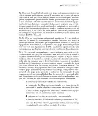12. O controle de qualidade oferecido pelo grupo após a manutenção tem um
reflexo bastante positivo para o usuário. É importante que o grupo crie alguns
protocolos de teste que devem obrigatoriamente ser efetuados após a manuten-
ção de equipamentos, principalmente aqueles que oferecem riscos ao pacien-
te e ao operador. Cada teste deve ser baseado nos recursos materiais (equipa-
mentos de teste, fantomas e simuladores) disponíveis no grupo. Uma vez ela-
borados, esses testes podem ser efetuados pelo próprio técnico e, através deles,
verificar diversos itens do equipamento, desde o estado da pintura externa até
a sua calibração. A elaboração dos testes pode ser baseada no próprio manual
de operação do equipamento, no manual de manutenção (caso exista), nos
manuais do ECRI e da AAMI.
13. Na OS há um campo para a assinatura do usuário, que deve ser obtida no
momento do retorno do equipamento ao usuário. Entretanto, nem sempre a
pessoa que solicitou o serviço é a que está presente no momento da entrega do
equipamento. Nessa situação, o responsável pelo grupo de manutenção deve
conversar com cada departamento do EAS e solicitar que sejam nomeadas uma
ou mais pessoas que ficariam responsáveis pelo recebimento do equipamento.
14. A OS é encerrada e arquivada para posterior utilização no controle periódi-
co desenvolvido pelo grupo de manutenção (vide item sobre controle periódico
no gerenciamento dos serviços de manutenção na página 47). Após o encerra-
mento da rotina de manutenção corretiva ou preventiva de cada equipamento,
tenha sido ela executada através de serviço interno ou externo, é importante
que haja um documento que faça um resumo do serviço executado, das peças
que foram substituídas e do custo de manutenção (interna ou externa). Esse
resumo ou histórico do equipamento serve como informação tanto para os téc-
nicos do grupo de manutenção no início da cada serviço, como para que o res-
ponsável pelo grupo possa gerenciar o andamento da manutenção de cada
equipamento sob sua responsabilidade. Esse documento deve conter toda a his-
tória do equipamento de modo bastante resumido, desde sua chegada ao hos-
pital até a desativação. Dele devem ser extraídas as seguintes informações:
a. número e tipo de falhas ocorridas no equipamento;
b. comparação das falhas que foram relatadas pelo grupo interno de
manutenção e aquelas relatadas pelas empresas prestadoras de serviço;
c. tipo e número de peças que estão sendo substituídas no equipa-
mento, tanto em serviços internos como externos;
d. custo por serviço (interno e externo) e custo acumulado;
e. datas de realização de cada serviço e conseqüentemente o MTBF;
f. no caso de serviços externos, a pessoa de contato para cada serviço
executado na(s) empresa(s) de prestação de serviço.
59
MANUTENÇÃO CORRETIVA
 