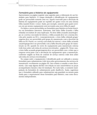 Formulário para o histórico de equipamento
Apresentamos na página seguinte uma sugestão para a elaboração de um for-
mulário para histórico. O campo destinado à identificação do equipamento
pode ser preenchido somente uma vez. Aquele reservado para a descrição da
história do equipamento pode ser repetido até quatro vezes em uma mesma
folha (usando frente e verso). Assim, por exemplo, somente após quatro servi-
ços em um mesmo equipamento será necessária uma nova folha de papel.
Os dados a serem preenchidos no formulário para histórico já foram descri-
tos em formulários anteriores. Entretanto, dois deles (falha acusada e falha
relatada) necessitam de uma explicação. No item falha acusada usuário/gru-
po, se o serviço executado foi interno, a falha acusada deve ser a mesma des-
crita pelo usuário na OS e, conseqüentemente, o item falha relatada grupo/
empresa deve ser preenchido pelo grupo de manutenção com a descrição da
falha na OS. Porém, se o serviço executado foi externo, o item falha acusada
usuário/grupo deve ser preenchido com a falha descrita pelo grupo de manu-
tenção na OS, quando do envio do equipamento para manutenção externa
(vide item sobre sub-rotina de serviços terceirizados – página 63). Nesse caso,
o item falha acusada grupo/empresa deve ser preenchido com o relato que a
empresa envia junto com a devolução do equipamento após a manutenção,
conforme exigido na ficha de controle de serviço externo (vide item sobre
sub-rotina de serviços terceirizados).
No campo onde o equipamento é identificado pode ser utilizado o mesmo
formulário para cadastramento (vide item sobre gerenciamento dos serviços de
manutenção: recebimento na página 32). Isso evitaria a consulta a outro docu-
mento, caso surja alguma dúvida com relação às suas características ou peças
acompanhantes durante a fase de instalação. Por outro lado, a constante mani-
pulação do formulário de cadastramento pode danificá-lo. Assim, sugerimos
que o formulário utilizado para cadastramento seja guardado na mesma pasta
usada para o arquivamento desse formulário para histórico, mas como docu-
mentos independentes.
GERENCIAMENTO DE MANUTENÇÃO DE EQUIPAMENTOS HOSPITALARES
60
 