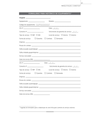 61
MANUTENÇÃO CORRETIVA
FORMULÁRIO PARA HISTÓRICO DE EQUIPAMENTO*
Hospital: ___________________________________________
Equipamento: ____________________________ Modelo: ____________________________
Código do equipamento: |__|__|-|__|__|__|__|__|__|
OS nº ____________________________ Data: ___/___/___
Conserto nº ____________________________ Vencimento da garantia do serviço: ___/___/___
Tipo de serviço: ᮀ MP ᮀ MC Local do serviço: ᮀ Interno ᮀ Externo
Forma do serviço: ᮀ Garantia ᮀ Contrato ᮀ Demanda
Empresa: _______________________________________________________________________________________________
Pessoa de contato: _____________________________________________________________________________________
Falha acusada usuário/grupo: _________________________________________________________________________
Falha relatada grupo/empresa: ________________________________________________________________________
Serviço executado: _____________________________________________________________________________________
Valor do serviço (R$): ____________________________
OS nº ____________________________ Data: ___/___/___
Conserto nº ____________________________ Vencimento da garantia do serviço: ___/___/___
Tipo de serviço: ᮀ MP ᮀ MC Local do serviço: ᮀ Interno ᮀ Externo
Forma do serviço: ᮀ Garantia ᮀ Contrato ᮀ Demanda
Empresa: _______________________________________________________________________________________________
Pessoa de contato: _____________________________________________________________________________________
Falha acusada usuário/grupo: _________________________________________________________________________
Falha relatada grupo/empresa: ________________________________________________________________________
Serviço executado: _____________________________________________________________________________________
Valor do serviço (R$): ____________________________
* Sugestão de formulário para a elaboração de uma ficha para controle de serviços externos.
 