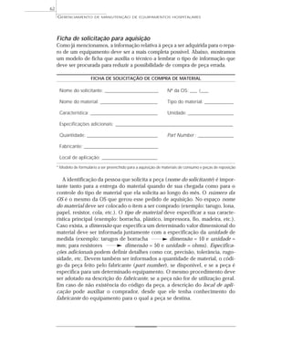 Ficha de solicitação para aquisição
Como já mencionamos, a informação relativa à peça a ser adquirida para o repa-
ro de um equipamento deve ser a mais completa possível. Abaixo, mostramos
um modelo de ficha que auxilia o técnico a lembrar o tipo de informação que
deve ser procurada para reduzir a possibilidade de compra de peça errada.
FICHA DE SOLICITAÇÃO DE COMPRA DE MATERIAL
Nome do solicitante: ________________________________ Nº da OS: ____ /_____
Nome do material: __________________________________ Tipo do material: _________________
Característica: ________________________________________ Unidade: ___________________________
Especificações adicionais: ______________________________________________________________________
Quantidade: __________________________________________ Part Number : _____________________
Fabricante: ____________________________________________
Local de aplicação: _________________________________
* Modelo de formulário a ser preenchido para a aquisição de materiais de consumo e peças de reposição
A identificação da pessoa que solicita a peça (nome do solicitante) é impor-
tante tanto para a entrega do material quando de sua chegada como para o
controle do tipo de material que ela solicita ao longo do mês. O número da
OS é o mesmo da OS que gerou esse pedido de aquisição. No espaço nome
do material deve ser colocado o item a ser comprado (exemplo: tarugo, lona,
papel, resistor, cola, etc.). O tipo de material deve especificar a sua caracte-
rística principal (exemplo: borracha, plástico, impressora, fio, madeira, etc.).
Caso exista, a dimensão que especifica um determinado valor dimensional do
material deve ser informada juntamente com a especificação da unidade de
medida (exemplo: tarugos de borracha dimensão = 10 e unidade =
mm; para resistores dimensão = 50 e unidade = ohms). Especifica-
ções adicionais podem definir detalhes como cor, precisão, tolerância, rugo-
sidade, etc. Devem também ser informados a quantidade de material, o códi-
go da peça feito pelo fabricante (part number), se disponível, e se a peça é
específica para um determinado equipamento. O mesmo procedimento deve
ser adotado na descrição do fabricante, se a peça não for de utilização geral.
Em caso de não existência do código da peça, a descrição do local de apli-
cação pode auxiliar o comprador, desde que ele tenha conhecimento do
fabricante do equipamento para o qual a peça se destina.
GERENCIAMENTO DE MANUTENÇÃO DE EQUIPAMENTOS HOSPITALARES
62
 