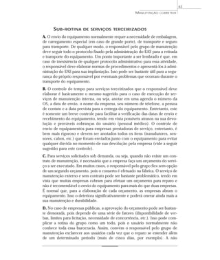 SUB-ROTINA DE SERVIÇOS TERCEIRIZADOS
A. O envio do equipamento normalmente requer a necessidade de embalagem,
de carregamento especial (em caso de grande porte), de transporte e seguro
para transporte. De qualquer modo, o responsável pelo grupo de manutenção
deve seguir todo o protocolo fixado pela administração do EAS para a retirada
e transporte do equipamento. Um ponto importante a ser lembrado é que, em
caso de inexistência de qualquer protocolo administrativo para essa atividade,
o responsável deve elaborar normas de procedimentos e apresentá-los à admi-
nistração do EAS para sua implantação. Isso pode ser bastante útil para a segu-
rança do próprio responsável por eventuais problemas que ocorram durante o
transporte do equipamento.
B. O controle de tempo para serviços terceirizados que o responsável deve
elaborar é basicamente o mesmo sugerido para o caso de execução de ser-
viços de manutenção interna, ou seja, anotar em uma agenda o número da
OS, a data de envio, o nome da empresa, seu número de telefone, a pessoa
de contato e a data prevista para a entrega do equipamento. Entretanto, este
é somente um breve controle para facilitar a verificação das datas de envio e
recebimento do equipamento, tendo em vista possíveis atrasos na sua devo-
lução e prováveis cobranças do usuário (pessoal médico). O controle de
envio de equipamentos para empresas prestadoras de serviço, entretanto, é
bem mais rigoroso e devem ser anotados todos os itens (transdutores, sen-
sores, cabos, etc.) que foram enviados junto com o equipamento para evitar
qualquer dúvida no momento de sua devolução pela empresa (vide a seguir
sugestão para este controle).
C. Para serviços solicitados sob demanda, ou seja, quando não existe um con-
trato de manutenção, é necessário que a empresa faça um orçamento do servi-
ço a ser executado. Em muitos casos, o responsável pelo grupo fica sem opção
de um segundo orçamento, pois o conserto é efetuado na fábrica. O serviço de
manutenção externo e sem contrato pode ser bastante problemático, tendo em
vista que muitas empresas cobram para efetuar um orçamento para reparo e
não é recomendável o envio do equipamento para mais do que duas empresas.
É normal que, para a elaboração de cada orçamento, as empresas abram o
equipamento. Isso o deteriora significativamente e poderá onerar ainda mais a
sua manutenção e durabilidade.
D. No caso de empresas públicas, a aprovação do orçamento pode ser bastan-
te demorada, pois depende de uma série de fatores (disponibilidade de ver-
bas, limites para licitação, necessidade de concorrência, etc.). Isso pode com-
plicar a rotina do grupo como um todo, pois o usuário normalmente não
conhece toda essa burocracia. Assim, convém o responsável pelo grupo de
manutenção esclarecer aos usuários cada vez que o reparo se estender além
de um determinado período (mais de cinco dias, por exemplo). A não
63
MANUTENÇÃO CORRETIVA
 