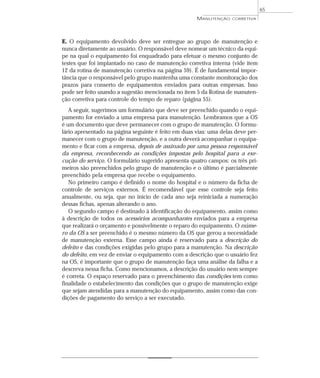 E. O equipamento devolvido deve ser entregue ao grupo de manutenção e
nunca diretamente ao usuário. O responsável deve nomear um técnico da equi-
pe na qual o equipamento foi enquadrado para efetuar o mesmo conjunto de
testes que foi implantado no caso de manutenção corretiva interna (vide item
12 da rotina de manutenção corretiva na página 59). É de fundamental impor-
tância que o responsável pelo grupo mantenha uma constante monitoração dos
prazos para conserto de equipamentos enviados para outras empresas. Isso
pode ser feito usando a sugestão mencionada no item 5 da Rotina de manuten-
ção corretiva para controle do tempo de reparo (página 55).
A seguir, sugerimos um formulário que deve ser preenchido quando o equi-
pamento for enviado a uma empresa para manutenção. Lembramos que a OS
é um documento que deve permanecer com o grupo de manutenção. O formu-
lário apresentado na página seguinte é feito em duas vias: uma delas deve per-
manecer com o grupo de manutenção, e a outra deverá acompanhar o equipa-
mento e ficar com a empresa, depois de assinado por uma pessoa responsável
da empresa, reconhecendo as condições impostas pelo hospital para a exe-
cução do serviço. O formulário sugerido apresenta quatro campos: os três pri-
meiros são preenchidos pelo grupo de manutenção e o último é parcialmente
preenchido pela empresa que recebe o equipamento.
No primeiro campo é definido o nome do hospital e o número da ficha de
controle de serviços externos. É recomendável que esse controle seja feito
anualmente, ou seja, que no início de cada ano seja reiniciada a numeração
dessas fichas, apenas alterando o ano.
O segundo campo é destinado à identificação do equipamento, assim como
à descrição de todos os acessórios acompanhantes enviados para a empresa
que realizará o orçamento e possivelmente o reparo do equipamento. O núme-
ro da OS a ser preenchido é o mesmo número da OS que gerou a necessidade
de manutenção externa. Esse campo ainda é reservado para a descrição do
defeito e das condições exigidas pelo grupo para a manutenção. Na descrição
do defeito, em vez de enviar o equipamento com a descrição que o usuário fez
na OS, é importante que o grupo de manutenção faça uma análise da falha e a
descreva nessa ficha. Como mencionamos, a descrição do usuário nem sempre
é correta. O espaço reservado para o preenchimento das condições tem como
finalidade o estabelecimento das condições que o grupo de manutenção exige
que sejam atendidas para a manutenção do equipamento, assim como das con-
dições de pagamento do serviço a ser executado.
65
MANUTENÇÃO CORRETIVA
 