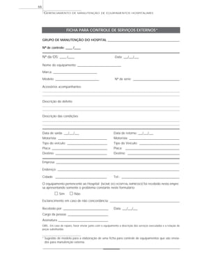 GERENCIAMENTO DE MANUTENÇÃO DE EQUIPAMENTOS HOSPITALARES
66
FICHA PARA CONTROLE DE SERVIÇOS EXTERNOS*
GRUPO DE MANUTENÇÃO DO HOSPITAL ________________________________________________________
Nº de controle: _____ /_____
Nº da OS: _____ /_____ Data: ___/___/___
Nome do equipamento: __________________________________
Marca: __________________________________
Modelo: __________________________________ Nº de série: ____________________________________
Acessórios acompanhantes:
Descrição do defeito:
Descrição das condições:
Data de saída: ___/___/___ Data de retorno: ___/___/___
Motorista: ______________________________________ Motorista: _______________________________________
Tipo do veículo: _______________________________ Tipo do Veículo: _______________________________
Placa: ___________________________________________ Placa: __________________________________________
Destino: ________________________________________ Destino: _________________________________________
Empresa: ________________________________________________________________________________________________
Endereço: _______________________________________________________________________________________________
Cidade: ________________________________________ Tel.: _____________________________________________
O equipamento pertencente ao Hospital (NOME DO HOSPITAL IMPRESSO) foi recebido nesta empre
sa apresentando somente o problema constante neste formulário:
ᮀ Sim ᮀ Não
Esclarecimento em caso de não concordância: ______________________________________________________
Recebido por: ___________________________________ Data: ___/___/___
Cargo da pessoa: _______________________________
Assinatura _______________________________________
OBS.: Em caso de reparo, favor enviar junto com o equipamento a descrição dos serviços executados e a relação de
peças substituídas.
* Sugestão de modelo para a elaboração de uma ficha para controle de equipamentos que são envia-
dos para manutenção externa.
 