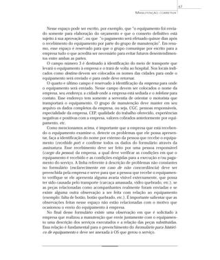 Nesse espaço pode ser escrito, por exemplo, que “o equipamento foi envia-
do somente para elaboração do orçamento e que o conserto definitivo está
sujeito à sua aprovação”, ou que “o pagamento será efetuado quinze dias após
o recebimento do equipamento por parte do grupo de manutenção”. Em resu-
mo, esse espaço é reservado para que o grupo comunique por escrito para a
empresa tudo o que acredita ser necessário para evitar futuros desentendimen-
tos entre ambas as partes.
O campo número 3 é destinado à identificação do meio de transporte que
levará o equipamento à empresa e o trará de volta ao hospital. Nos locais indi-
cados como destino devem ser colocados os nomes das cidades para onde o
equipamento será enviado e para onde deve retornar.
O quarto e último campo é reservado à identificação da empresa para onde
o equipamento será enviado. Nesse campo devem ser colocados o nome da
empresa, seu endereço, a cidade onde a empresa está sediada e o telefone para
contato. Esse endereço tem somente a serventia de orientar o motorista que
transportará o equipamento. O grupo de manutenção deve manter em seu
arquivo os dados completos da empresa, ou seja, CGC, pessoas responsáveis,
especialidade da empresa, CEP, qualidade do trabalho oferecido, experiências
negativas e positivas com a empresa, valores cobrados anteriormente por equi-
pamento, etc.
Como mencionamos acima, é importante que a empresa que está receben-
do o equipamento examine-o, detecte os problemas que ele possa apresen-
tar, faça a identificação do nome por extenso da pessoa que recebe o equipa-
mento (recebido por) e confirme todos os dados do formulário através da
assinatura. Esse recebimento deve ser feito por uma pessoa responsável
(cargo da pessoa) da empresa, a qual deve verificar as condições em que o
equipamento é recebido e as condições exigidas para a execução e/ou paga-
mento do serviço. A linha referente à descrição de problemas não constantes
no formulário (esclarecimento em caso de não concordância) deve ser
preenchida pela empresa e serve para que a pessoa que recebe o equipamen-
to verifique se ele apresenta alguma avaria visível externamente, que possa
ter sido causada pelo transporte (carcaça amassada, vidro quebrado, etc.), se
as peças relacionadas como acompanhantes realmente foram enviadas e se
existe alguma outra observação a ser feita com relação ao equipamento
(exemplo: falta de botão, botão quebrado, etc.). É importante salientar que as
observações feitas nesse espaço não estão relacionadas com o motivo que
ocasionou o envio do equipamento à empresa.
No final desse formulário existe uma observação em que é solicitado à
empresa que realizou a manutenção que envie juntamente com o equipamen-
to uma descrição dos serviços executados e a relação das peças substituídas.
Essa relação é fundamental para o preenchimento do formulário para históri-
co de equipamento e deve ser anexada à OS que gerou o serviço.
67
MANUTENÇÃO CORRETIVA
 