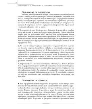 SUB-ROTINA DE ORÇAMENTO
Quando um equipamento é enviado a uma empresa prestadora de servi-
ço para a elaboração do orçamento para manutenção, deve ser claramente defi-
nido na Ficha para controle de serviços externos que “o equipamento está sen-
do enviado somente para orçamento e que seu reparo depende de aprovação
por escrito do hospital”. Como essa ficha deve ser assinada por uma pessoa res-
ponsável da empresa ao receber o equipamento, isso pode evitar alguns possí-
veis desentendimentos entre as partes.
F. Dependendo do valor do orçamento e do motivo da avaria, talvez a melhor
opção seja investir na aquisição de um novo equipamento. Essa decisão não é
simples, pois em muitos casos o EAS não dispõe de verba para esse tipo de
investimento. A decisão de desativar um equipamento deve ser baseada não só
no valor do reparo, mas em obsolescência tecnológica do equipamento, dificul-
dade de obter peças de reposição e valor do investimento para aquisição de um
equipamento novo.
G. No caso de não aprovação do orçamento, o responsável solicita os servi-
ços de outra empresa, tomando os cuidados já mencionados acima para o
transporte do equipamento (item “A” de Sub-rotina de serviços terceirizados
– página 63). Se o equipamento retornar de uma empresa cujo orçamento não
foi aprovado, é importante que um técnico do grupo de manutenção verifi-
que se tanto o equipamento quanto as partes e acessórios enviados retorna-
ram e se encontram, pelo menos externamente, nas mesmas condições em
que foram enviados.
H. Dependendo do valor a ser investido na substituição, a decisão de desa-
tivar o equipamento deve ser justificada e discutida com a administração do
EAS. Nessa justificativa devem constar todos os parâmetros levados em con-
sideração para a decisão. Na proposta devem também constar sugestões de
substituição, mostrando à administração as opções de tecnologias existentes
e o valor do investimento para a aquisição, instalação e operação de cada
uma delas.
SUB-ROTINA DE GARANTIA
A. Se o equipamento estiver em garantia de aquisição ou de serviço, o res-
ponsável deverá entrar em contato com a assistência técnica (fábrica, repre-
sentante local ou empresa prestadora de serviço) e solicitar a presença de um
técnico. Durante o período de garantia, o grupo de manutenção não deve
abrir o equipamento, mesmo que esteja capacitado a reparar o defeito, a não
ser que possua uma autorização por escrito e específica da empresa para a
abertura do equipamento durante esse período. O grupo pode ser responsa-
bilizado pela perda de garantia, o que pode trazer sérios problemas com a
GERENCIAMENTO DE MANUTENÇÃO DE EQUIPAMENTOS HOSPITALARES
68
 
